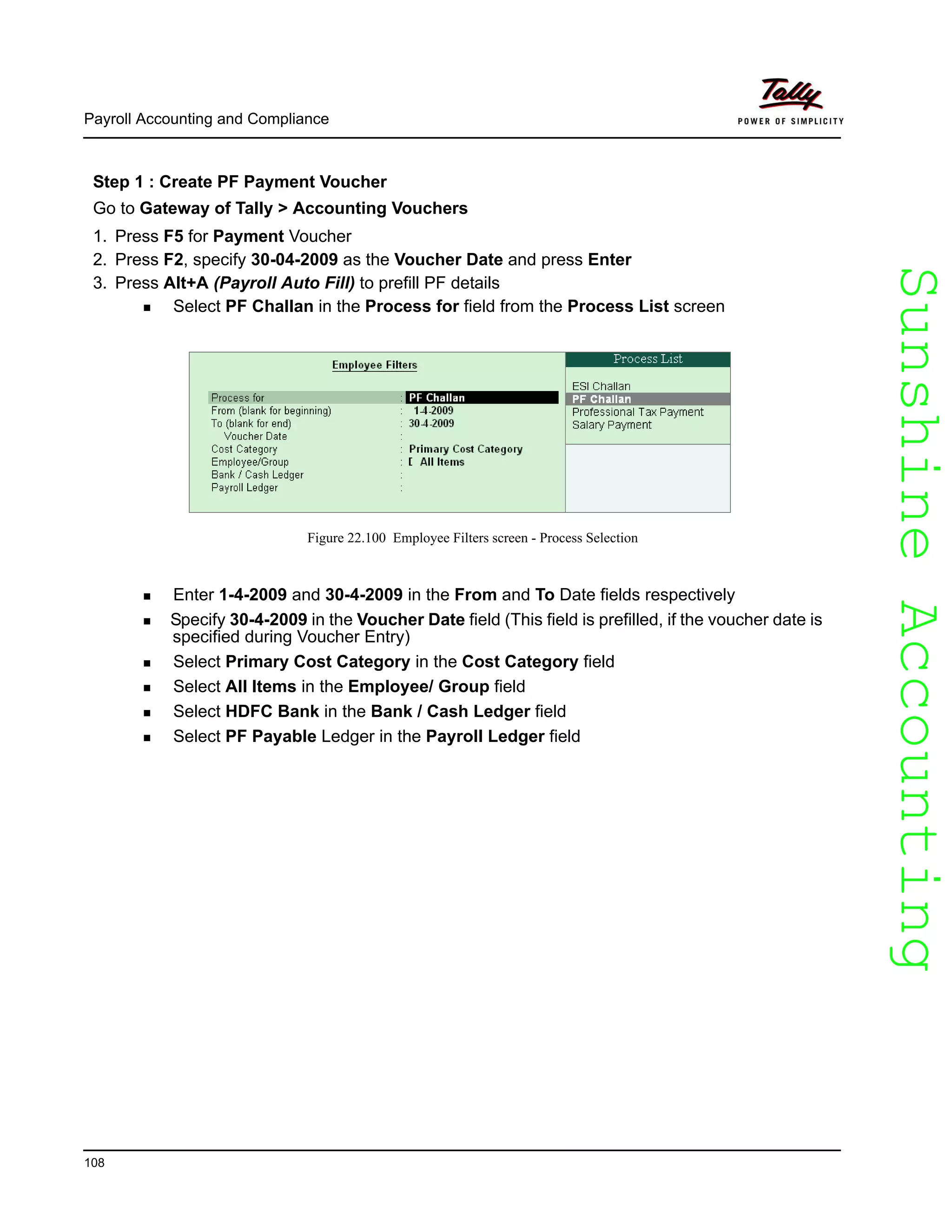 SunshineAccountingSunshineAccounting
Payroll Accounting and Compliance
108
Step 1 : Create PF Payment Voucher
Go to Gateway of Tally > Accounting Vouchers
1. Press F5 for Payment Voucher
2. Press F2, specify 30-04-2009 as the Voucher Date and press Enter
3. Press Alt+A (Payroll Auto Fill) to prefill PF details
Select PF Challan in the Process for field from the Process List screen
Figure 22.100 Employee Filters screen - Process Selection
Enter 1-4-2009 and 30-4-2009 in the From and To Date fields respectively
Specify 30-4-2009 in the Voucher Date field (This field is prefilled, if the voucher date is
specified during Voucher Entry)
Select Primary Cost Category in the Cost Category field
Select All Items in the Employee/ Group field
Select HDFC Bank in the Bank / Cash Ledger field
Select PF Payable Ledger in the Payroll Ledger field
 