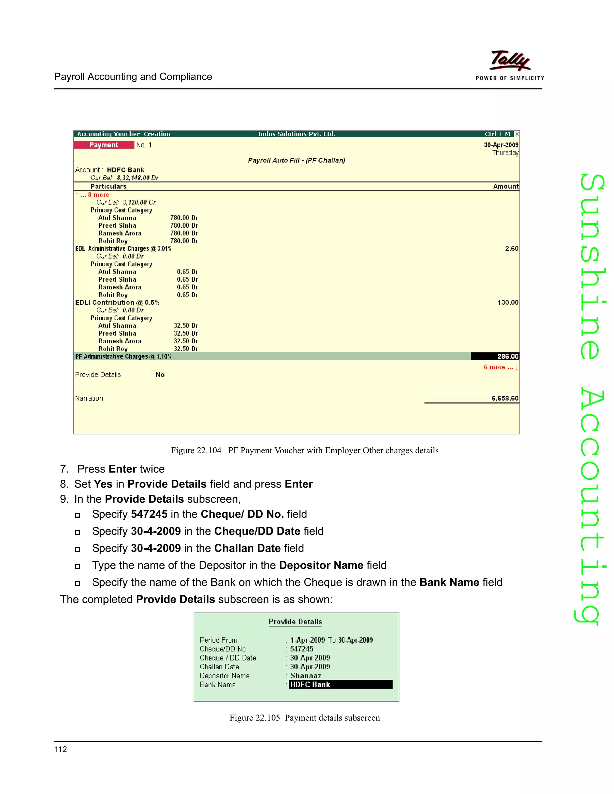 SunshineAccountingSunshineAccounting
Payroll Accounting and Compliance
112
Figure 22.104 PF Payment Voucher with Employer Other charges details
7. Press Enter twice
8. Set Yes in Provide Details field and press Enter
9. In the Provide Details subscreen,
Specify 547245 in the Cheque/ DD No. field
Specify 30-4-2009 in the Cheque/DD Date field
Specify 30-4-2009 in the Challan Date field
Type the name of the Depositor in the Depositor Name field
Specify the name of the Bank on which the Cheque is drawn in the Bank Name field
The completed Provide Details subscreen is as shown:
Figure 22.105 Payment details subscreen
 