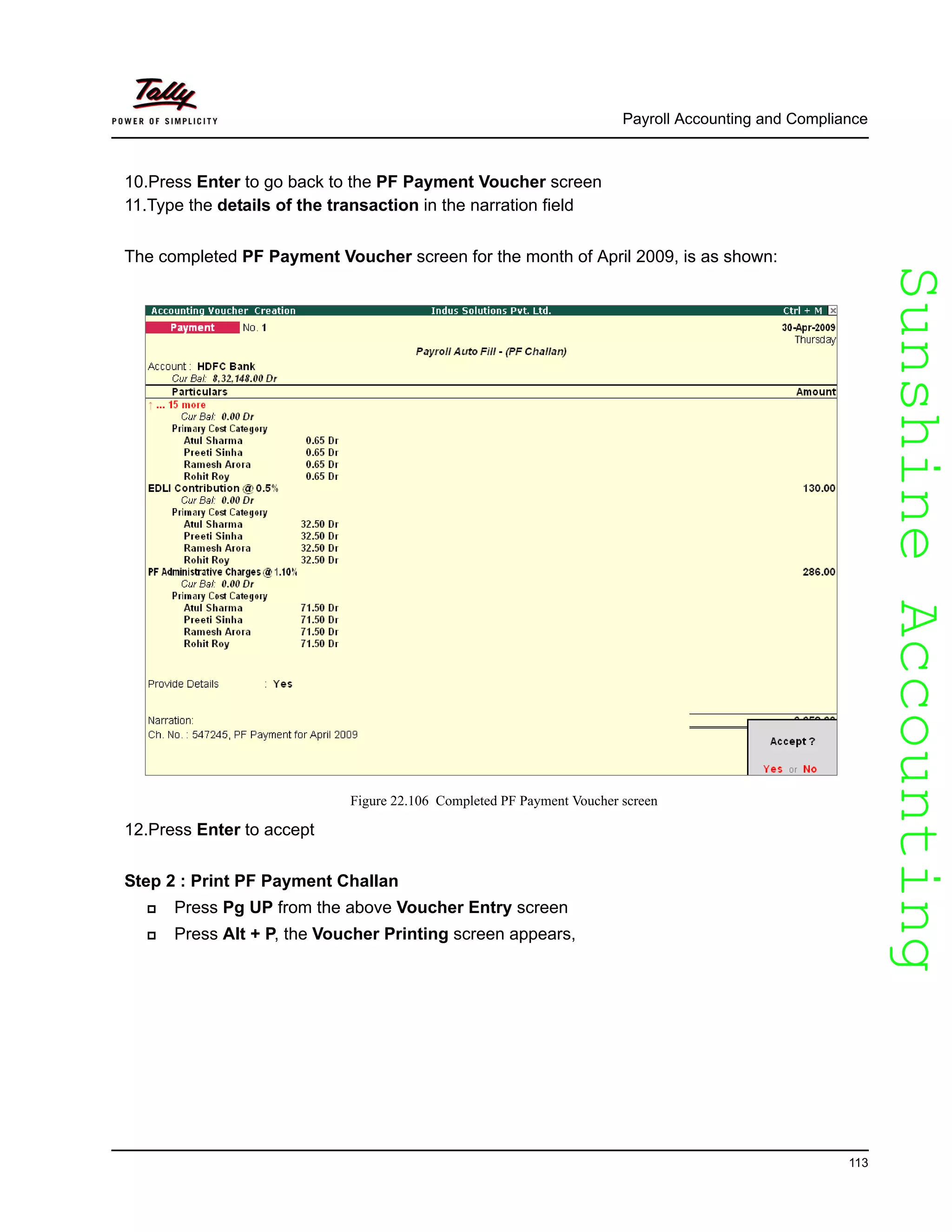 SunshineAccountingSunshineAccounting
Payroll Accounting and Compliance
113
10.Press Enter to go back to the PF Payment Voucher screen
11.Type the details of the transaction in the narration field
The completed PF Payment Voucher screen for the month of April 2009, is as shown:
Figure 22.106 Completed PF Payment Voucher screen
12.Press Enter to accept
Step 2 : Print PF Payment Challan
Press Pg UP from the above Voucher Entry screen
Press Alt + P, the Voucher Printing screen appears,
 