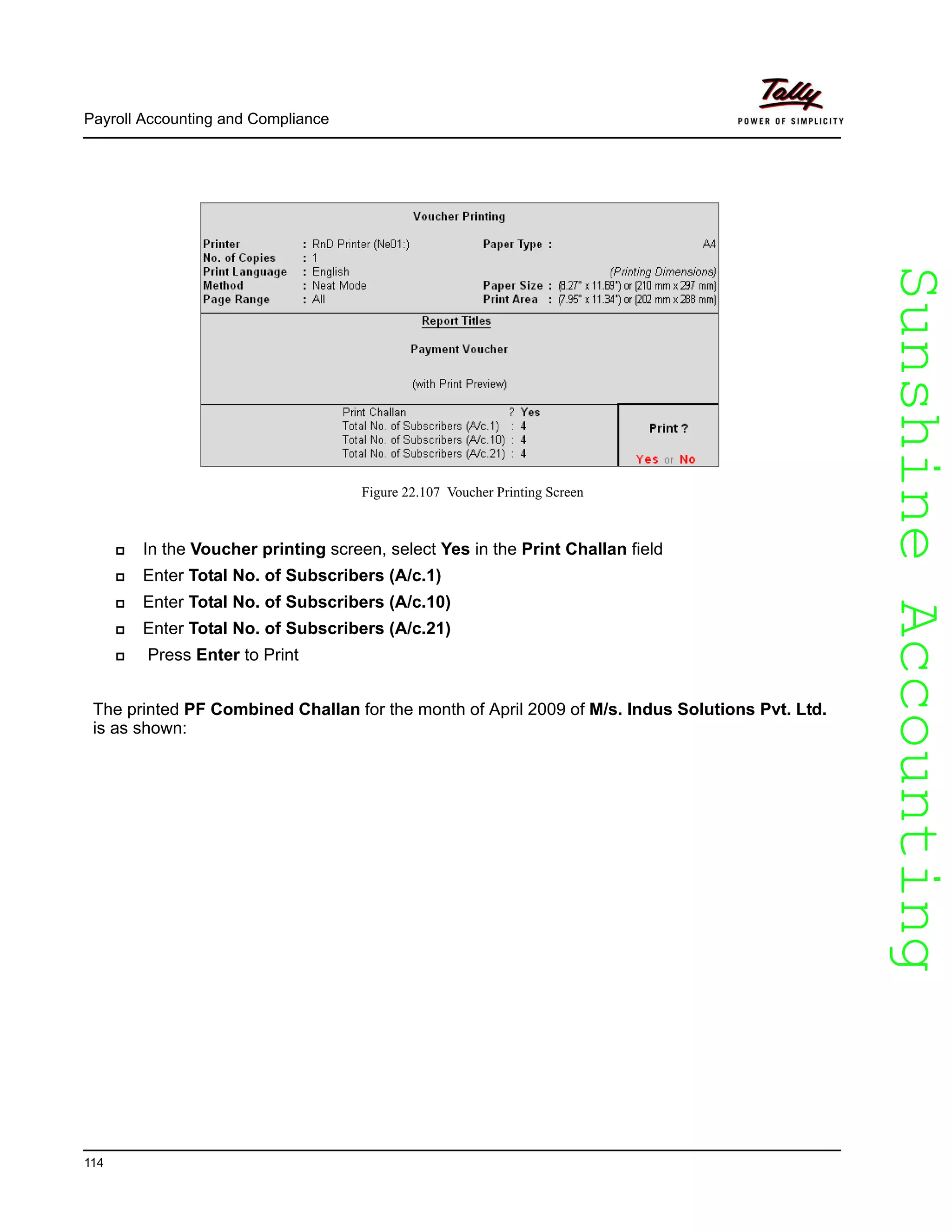 SunshineAccountingSunshineAccounting
Payroll Accounting and Compliance
114
Figure 22.107 Voucher Printing Screen
In the Voucher printing screen, select Yes in the Print Challan field
Enter Total No. of Subscribers (A/c.1)
Enter Total No. of Subscribers (A/c.10)
Enter Total No. of Subscribers (A/c.21)
Press Enter to Print
The printed PF Combined Challan for the month of April 2009 of M/s. Indus Solutions Pvt. Ltd.
is as shown:
 