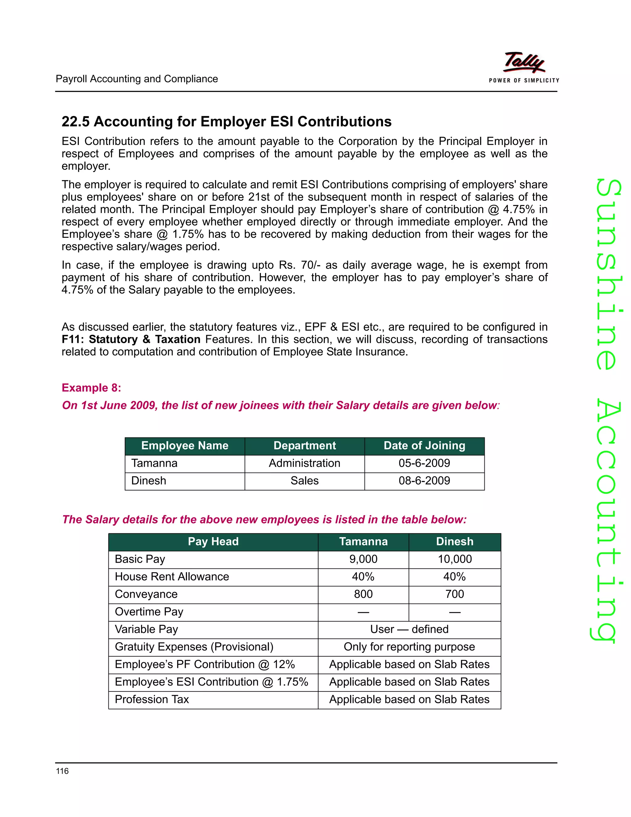 SunshineAccountingSunshineAccounting
Payroll Accounting and Compliance
116
22.5 Accounting for Employer ESI Contributions
ESI Contribution refers to the amount payable to the Corporation by the Principal Employer in
respect of Employees and comprises of the amount payable by the employee as well as the
employer.
The employer is required to calculate and remit ESI Contributions comprising of employers' share
plus employees' share on or before 21st of the subsequent month in respect of salaries of the
related month. The Principal Employer should pay Employer’s share of contribution @ 4.75% in
respect of every employee whether employed directly or through immediate employer. And the
Employee’s share @ 1.75% has to be recovered by making deduction from their wages for the
respective salary/wages period.
In case, if the employee is drawing upto Rs. 70/- as daily average wage, he is exempt from
payment of his share of contribution. However, the employer has to pay employer’s share of
4.75% of the Salary payable to the employees.
As discussed earlier, the statutory features viz., EPF & ESI etc., are required to be configured in
F11: Statutory & Taxation Features. In this section, we will discuss, recording of transactions
related to computation and contribution of Employee State Insurance.
Example 8:
On 1st June 2009, the list of new joinees with their Salary details are given below:
The Salary details for the above new employees is listed in the table below:
Employee Name Department Date of Joining
Tamanna Administration 05-6-2009
Dinesh Sales 08-6-2009
Pay Head Tamanna Dinesh
Basic Pay 9,000 10,000
House Rent Allowance 40% 40%
Conveyance 800 700
Overtime Pay — —
Variable Pay User — defined
Gratuity Expenses (Provisional) Only for reporting purpose
Employee’s PF Contribution @ 12% Applicable based on Slab Rates
Employee’s ESI Contribution @ 1.75% Applicable based on Slab Rates
Profession Tax Applicable based on Slab Rates
 