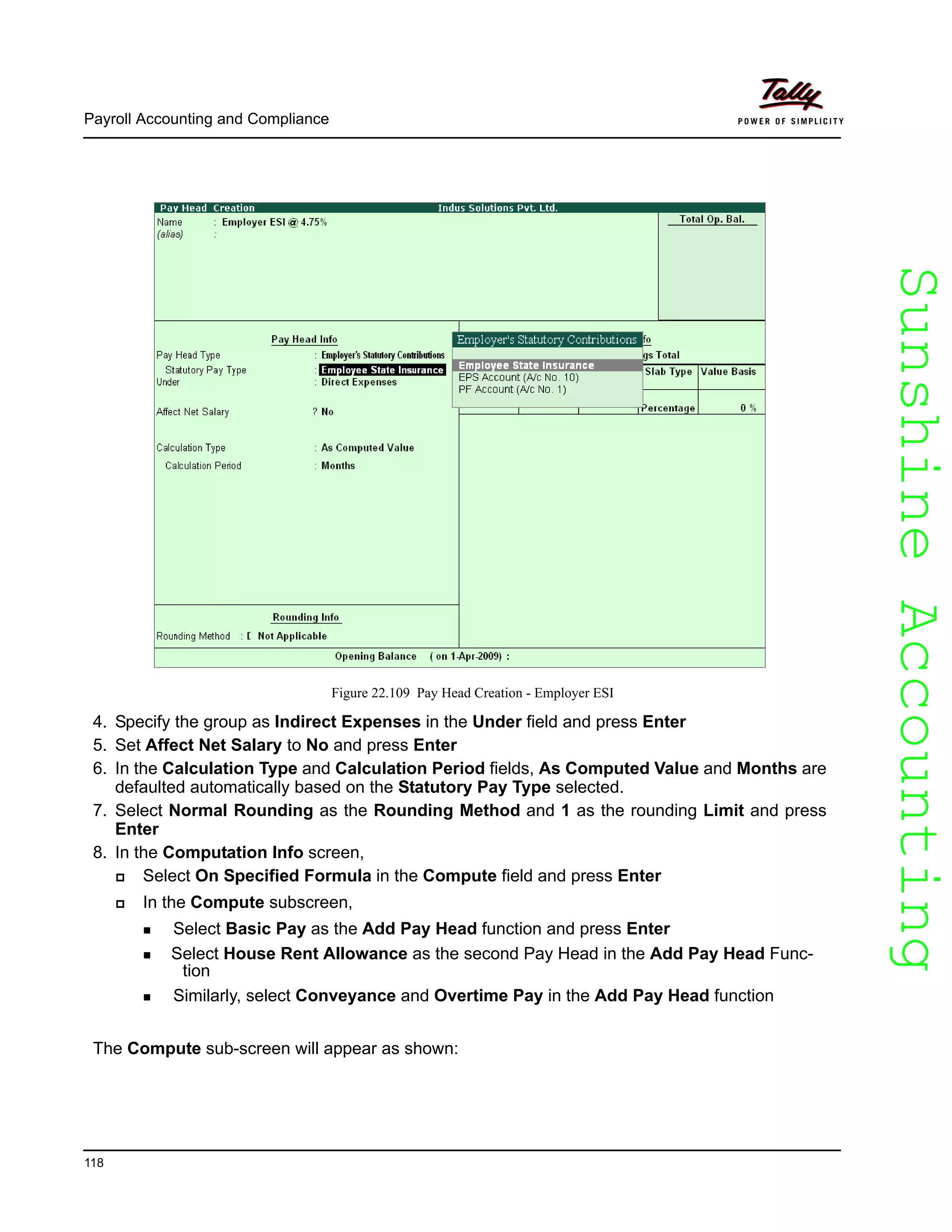 SunshineAccountingSunshineAccounting
Payroll Accounting and Compliance
118
Figure 22.109 Pay Head Creation - Employer ESI
4. Specify the group as Indirect Expenses in the Under field and press Enter
5. Set Affect Net Salary to No and press Enter
6. In the Calculation Type and Calculation Period fields, As Computed Value and Months are
defaulted automatically based on the Statutory Pay Type selected.
7. Select Normal Rounding as the Rounding Method and 1 as the rounding Limit and press
Enter
8. In the Computation Info screen,
Select On Specified Formula in the Compute field and press Enter
In the Compute subscreen,
Select Basic Pay as the Add Pay Head function and press Enter
Select House Rent Allowance as the second Pay Head in the Add Pay Head Func-
tion
Similarly, select Conveyance and Overtime Pay in the Add Pay Head function
The Compute sub-screen will appear as shown:
 