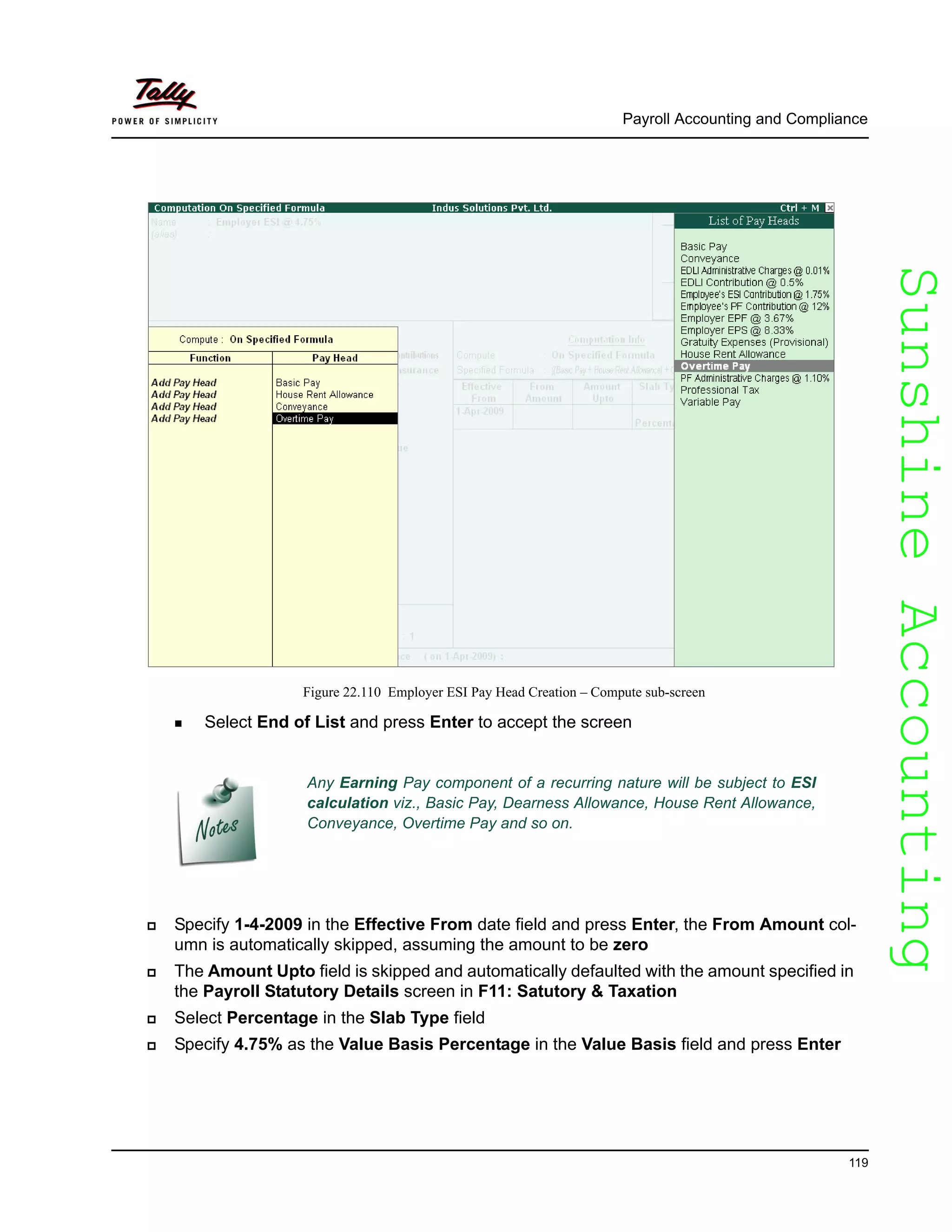SunshineAccountingSunshineAccounting
Payroll Accounting and Compliance
119
Figure 22.110 Employer ESI Pay Head Creation – Compute sub-screen
Any Earning Pay component of a recurring nature will be subject to ESI
calculation viz., Basic Pay, Dearness Allowance, House Rent Allowance,
Conveyance, Overtime Pay and so on.
Select End of List and press Enter to accept the screen
Specify 1-4-2009 in the Effective From date field and press Enter, the From Amount col-
umn is automatically skipped, assuming the amount to be zero
The Amount Upto field is skipped and automatically defaulted with the amount specified in
the Payroll Statutory Details screen in F11: Satutory & Taxation
Select Percentage in the Slab Type field
Specify 4.75% as the Value Basis Percentage in the Value Basis field and press Enter
 