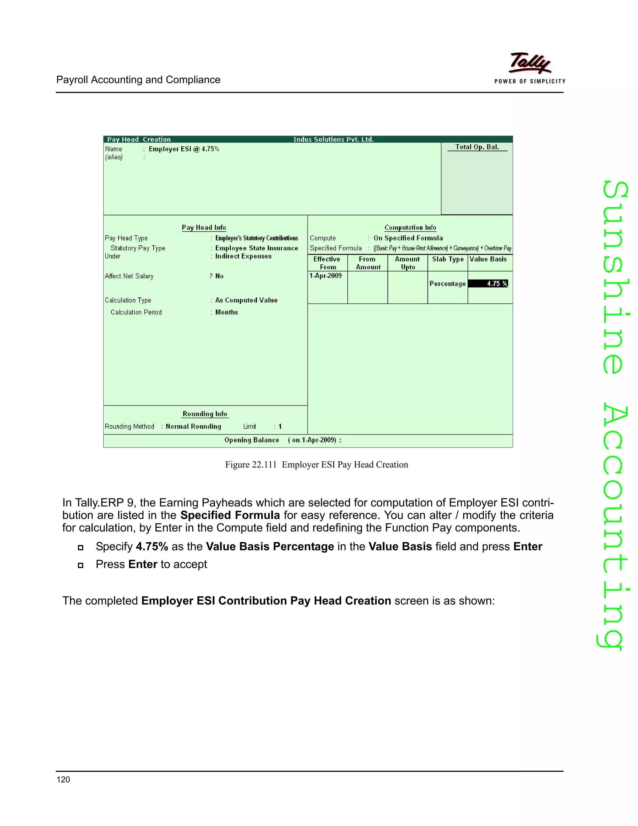 SunshineAccountingSunshineAccounting
Payroll Accounting and Compliance
120
Figure 22.111 Employer ESI Pay Head Creation
In Tally.ERP 9, the Earning Payheads which are selected for computation of Employer ESI contri-
bution are listed in the Specified Formula for easy reference. You can alter / modify the criteria
for calculation, by Enter in the Compute field and redefining the Function Pay components.
Specify 4.75% as the Value Basis Percentage in the Value Basis field and press Enter
Press Enter to accept
The completed Employer ESI Contribution Pay Head Creation screen is as shown:
 
