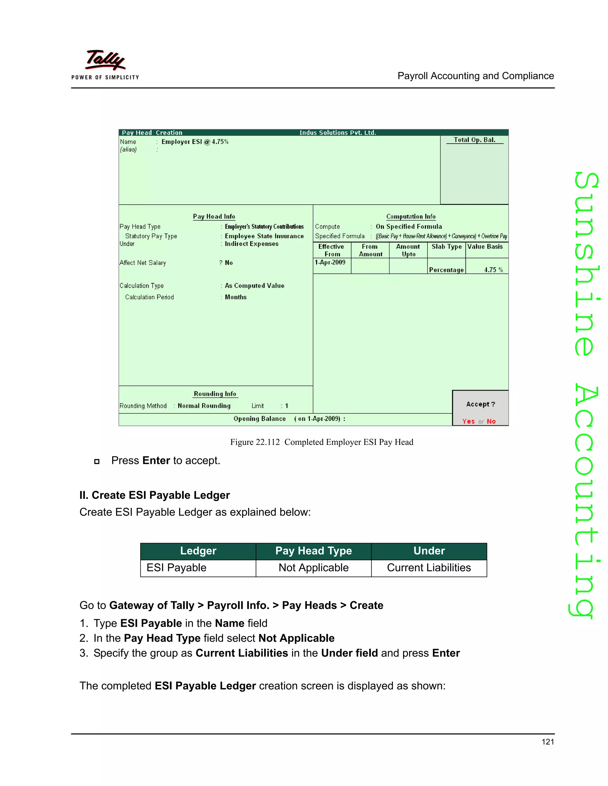 SunshineAccountingSunshineAccounting
Payroll Accounting and Compliance
121
Figure 22.112 Completed Employer ESI Pay Head
Press Enter to accept.
II. Create ESI Payable Ledger
Create ESI Payable Ledger as explained below:
Go to Gateway of Tally > Payroll Info. > Pay Heads > Create
1. Type ESI Payable in the Name field
2. In the Pay Head Type field select Not Applicable
3. Specify the group as Current Liabilities in the Under field and press Enter
The completed ESI Payable Ledger creation screen is displayed as shown:
Ledger Pay Head Type Under
ESI Payable Not Applicable Current Liabilities
 