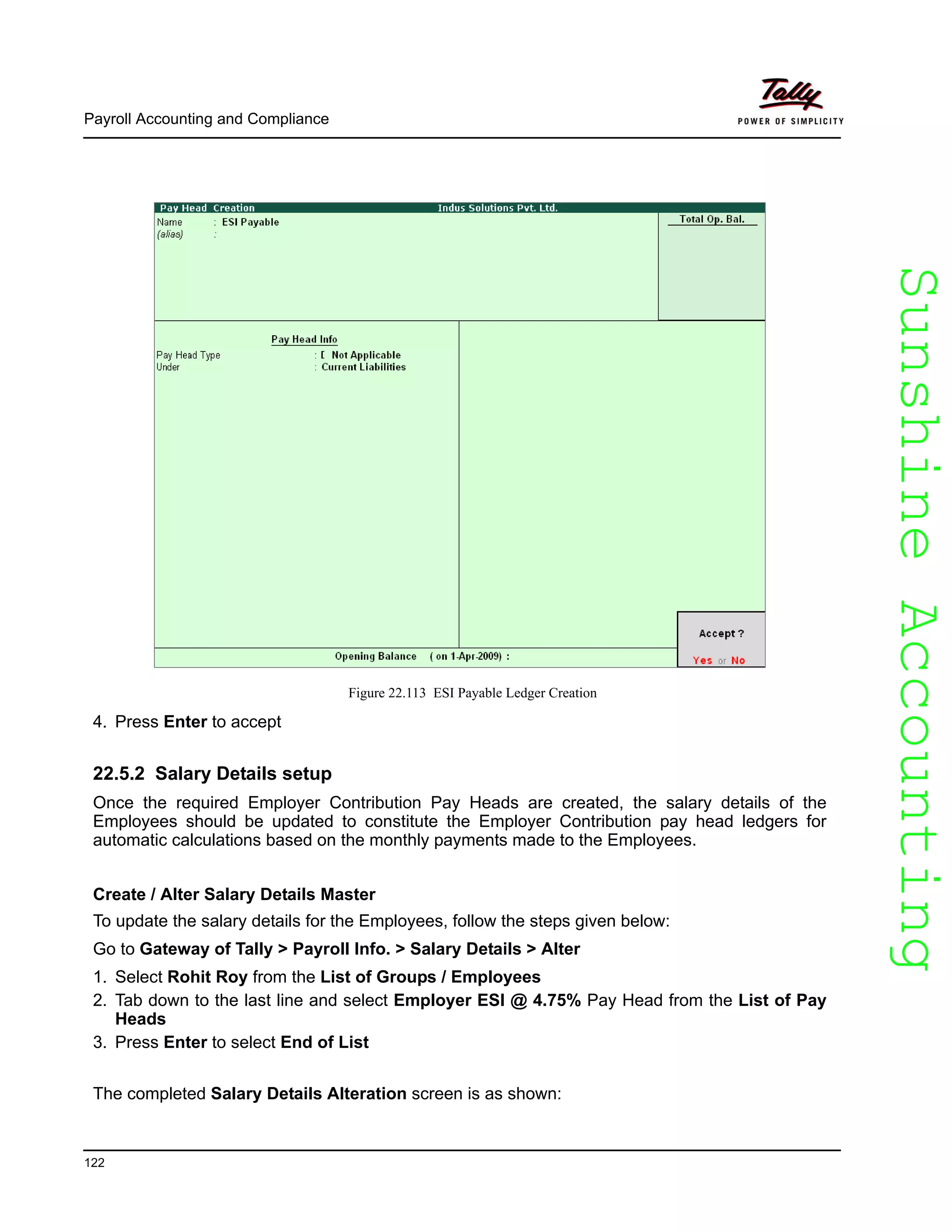 SunshineAccountingSunshineAccounting
Payroll Accounting and Compliance
122
Figure 22.113 ESI Payable Ledger Creation
4. Press Enter to accept
22.5.2 Salary Details setup
Once the required Employer Contribution Pay Heads are created, the salary details of the
Employees should be updated to constitute the Employer Contribution pay head ledgers for
automatic calculations based on the monthly payments made to the Employees.
Create / Alter Salary Details Master
To update the salary details for the Employees, follow the steps given below:
Go to Gateway of Tally > Payroll Info. > Salary Details > Alter
1. Select Rohit Roy from the List of Groups / Employees
2. Tab down to the last line and select Employer ESI @ 4.75% Pay Head from the List of Pay
Heads
3. Press Enter to select End of List
The completed Salary Details Alteration screen is as shown:
 