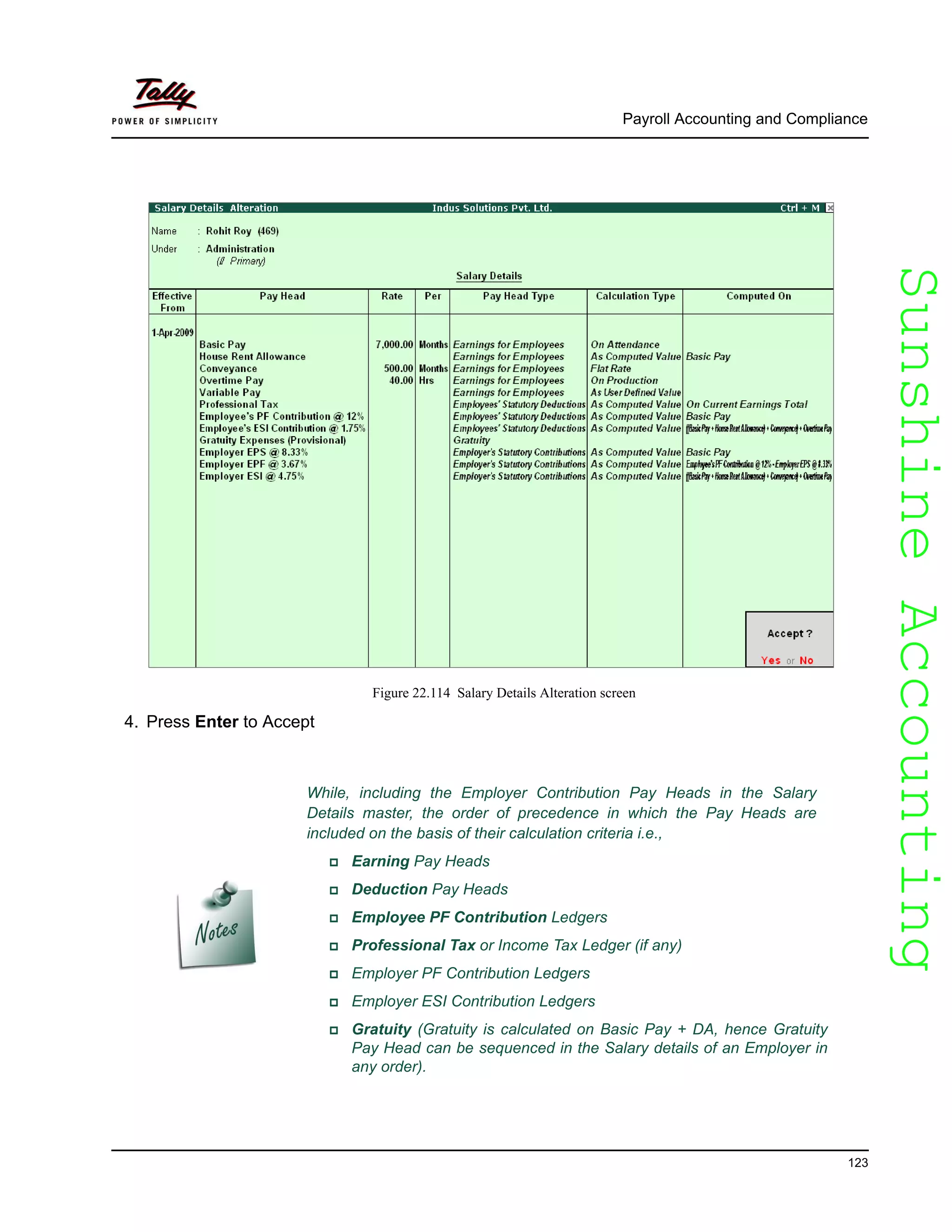 SunshineAccountingSunshineAccounting
Payroll Accounting and Compliance
123
Figure 22.114 Salary Details Alteration screen
4. Press Enter to Accept
While, including the Employer Contribution Pay Heads in the Salary
Details master, the order of precedence in which the Pay Heads are
included on the basis of their calculation criteria i.e.,
Earning Pay Heads
Deduction Pay Heads
Employee PF Contribution Ledgers
Professional Tax or Income Tax Ledger (if any)
Employer PF Contribution Ledgers
Employer ESI Contribution Ledgers
Gratuity (Gratuity is calculated on Basic Pay + DA, hence Gratuity
Pay Head can be sequenced in the Salary details of an Employer in
any order).
 