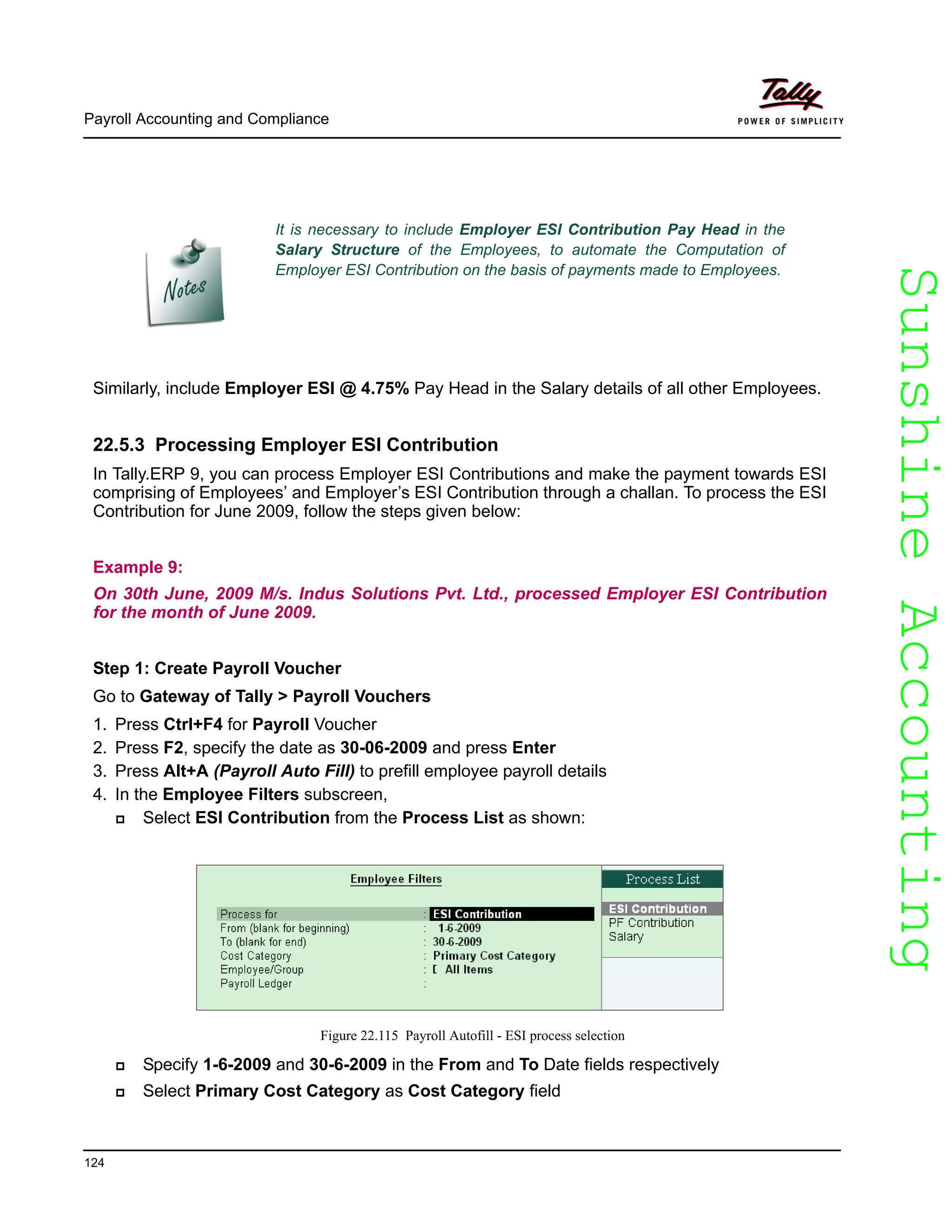 SunshineAccountingSunshineAccounting
Payroll Accounting and Compliance
124
Similarly, include Employer ESI @ 4.75% Pay Head in the Salary details of all other Employees.
22.5.3 Processing Employer ESI Contribution
In Tally.ERP 9, you can process Employer ESI Contributions and make the payment towards ESI
comprising of Employees’ and Employer’s ESI Contribution through a challan. To process the ESI
Contribution for June 2009, follow the steps given below:
Example 9:
On 30th June, 2009 M/s. Indus Solutions Pvt. Ltd., processed Employer ESI Contribution
for the month of June 2009.
Step 1: Create Payroll Voucher
Go to Gateway of Tally > Payroll Vouchers
1. Press Ctrl+F4 for Payroll Voucher
2. Press F2, specify the date as 30-06-2009 and press Enter
3. Press Alt+A (Payroll Auto Fill) to prefill employee payroll details
4. In the Employee Filters subscreen,
Select ESI Contribution from the Process List as shown:
Figure 22.115 Payroll Autofill - ESI process selection
Specify 1-6-2009 and 30-6-2009 in the From and To Date fields respectively
Select Primary Cost Category as Cost Category field
It is necessary to include Employer ESI Contribution Pay Head in the
Salary Structure of the Employees, to automate the Computation of
Employer ESI Contribution on the basis of payments made to Employees.
 