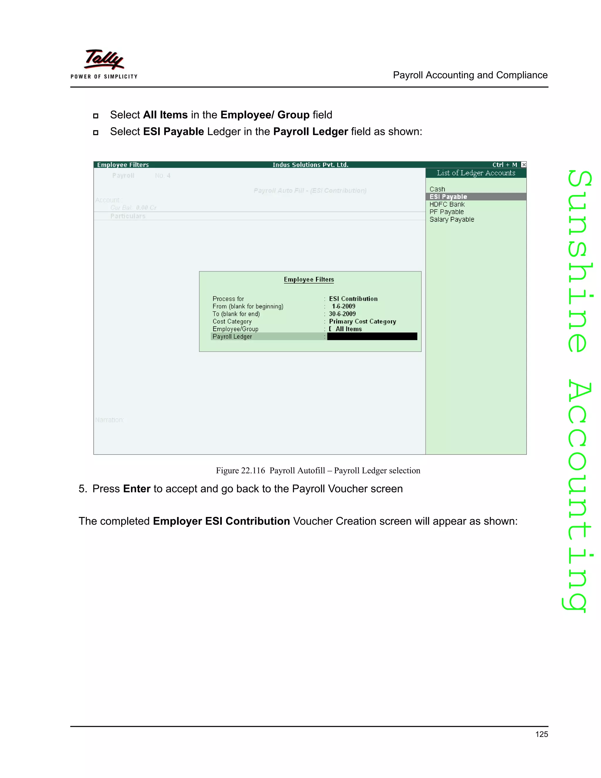 SunshineAccountingSunshineAccounting
Payroll Accounting and Compliance
125
Select All Items in the Employee/ Group field
Select ESI Payable Ledger in the Payroll Ledger field as shown:
Figure 22.116 Payroll Autofill – Payroll Ledger selection
5. Press Enter to accept and go back to the Payroll Voucher screen
The completed Employer ESI Contribution Voucher Creation screen will appear as shown:
 