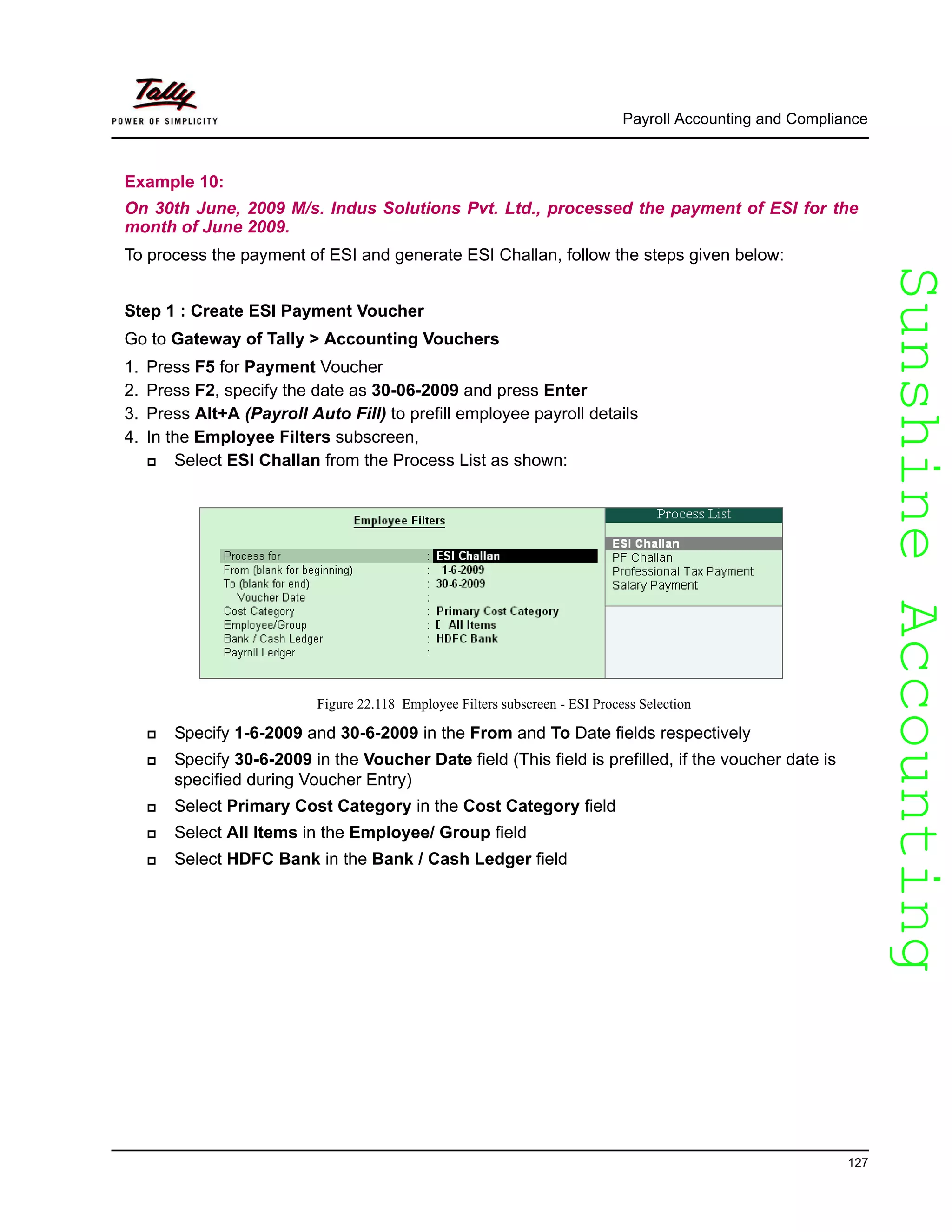 SunshineAccountingSunshineAccounting
Payroll Accounting and Compliance
127
Example 10:
On 30th June, 2009 M/s. Indus Solutions Pvt. Ltd., processed the payment of ESI for the
month of June 2009.
To process the payment of ESI and generate ESI Challan, follow the steps given below:
Step 1 : Create ESI Payment Voucher
Go to Gateway of Tally > Accounting Vouchers
1. Press F5 for Payment Voucher
2. Press F2, specify the date as 30-06-2009 and press Enter
3. Press Alt+A (Payroll Auto Fill) to prefill employee payroll details
4. In the Employee Filters subscreen,
Select ESI Challan from the Process List as shown:
Figure 22.118 Employee Filters subscreen - ESI Process Selection
Specify 1-6-2009 and 30-6-2009 in the From and To Date fields respectively
Specify 30-6-2009 in the Voucher Date field (This field is prefilled, if the voucher date is
specified during Voucher Entry)
Select Primary Cost Category in the Cost Category field
Select All Items in the Employee/ Group field
Select HDFC Bank in the Bank / Cash Ledger field
 