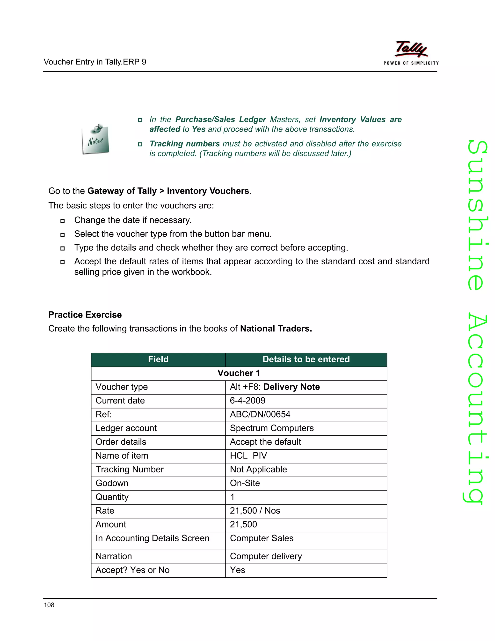 SunshineAccountingSunshineAccounting
Voucher Entry in Tally.ERP 9
108
Go to the Gateway of Tally > Inventory Vouchers.
The basic steps to enter the vouchers are:
Change the date if necessary.
Select the voucher type from the button bar menu.
Type the details and check whether they are correct before accepting.
Accept the default rates of items that appear according to the standard cost and standard
selling price given in the workbook.
Practice Exercise
Create the following transactions in the books of National Traders.
In the Purchase/Sales Ledger Masters, set Inventory Values are
affected to Yes and proceed with the above transactions.
Tracking numbers must be activated and disabled after the exercise
is completed. (Tracking numbers will be discussed later.)
Field Details to be entered
Voucher 1
Voucher type Alt +F8: Delivery Note
Current date 6-4-2009
Ref: ABC/DN/00654
Ledger account Spectrum Computers
Order details Accept the default
Name of item HCL PIV
Tracking Number Not Applicable
Godown On-Site
Quantity 1
Rate 21,500 / Nos
Amount 21,500
In Accounting Details Screen Computer Sales
Narration Computer delivery
Accept? Yes or No Yes
 