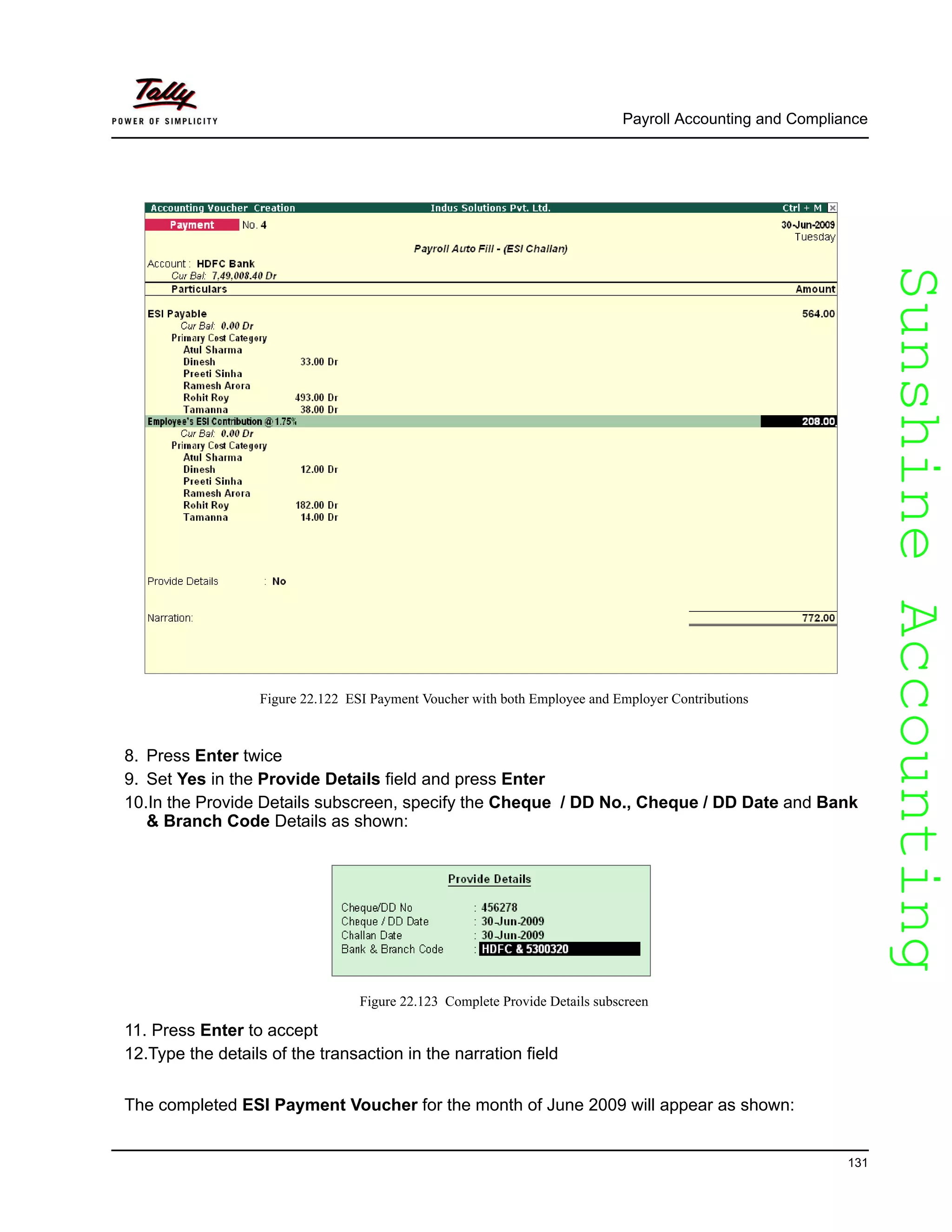 SunshineAccountingSunshineAccounting
Payroll Accounting and Compliance
131
Figure 22.122 ESI Payment Voucher with both Employee and Employer Contributions
8. Press Enter twice
9. Set Yes in the Provide Details field and press Enter
10.In the Provide Details subscreen, specify the Cheque / DD No., Cheque / DD Date and Bank
& Branch Code Details as shown:
Figure 22.123 Complete Provide Details subscreen
11. Press Enter to accept
12.Type the details of the transaction in the narration field
The completed ESI Payment Voucher for the month of June 2009 will appear as shown:
 