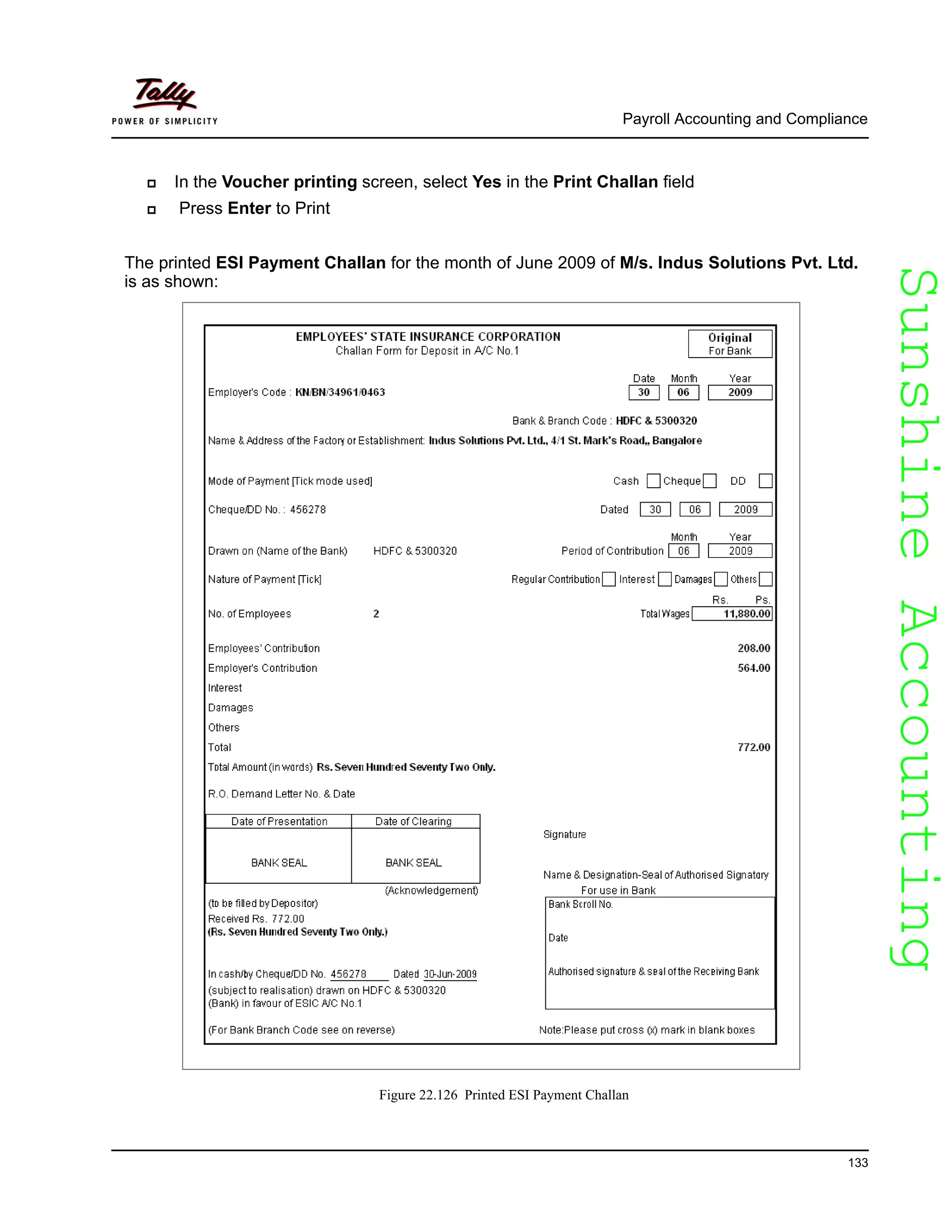 SunshineAccountingSunshineAccounting
Payroll Accounting and Compliance
133
In the Voucher printing screen, select Yes in the Print Challan field
Press Enter to Print
The printed ESI Payment Challan for the month of June 2009 of M/s. Indus Solutions Pvt. Ltd.
is as shown:
Figure 22.126 Printed ESI Payment Challan
 