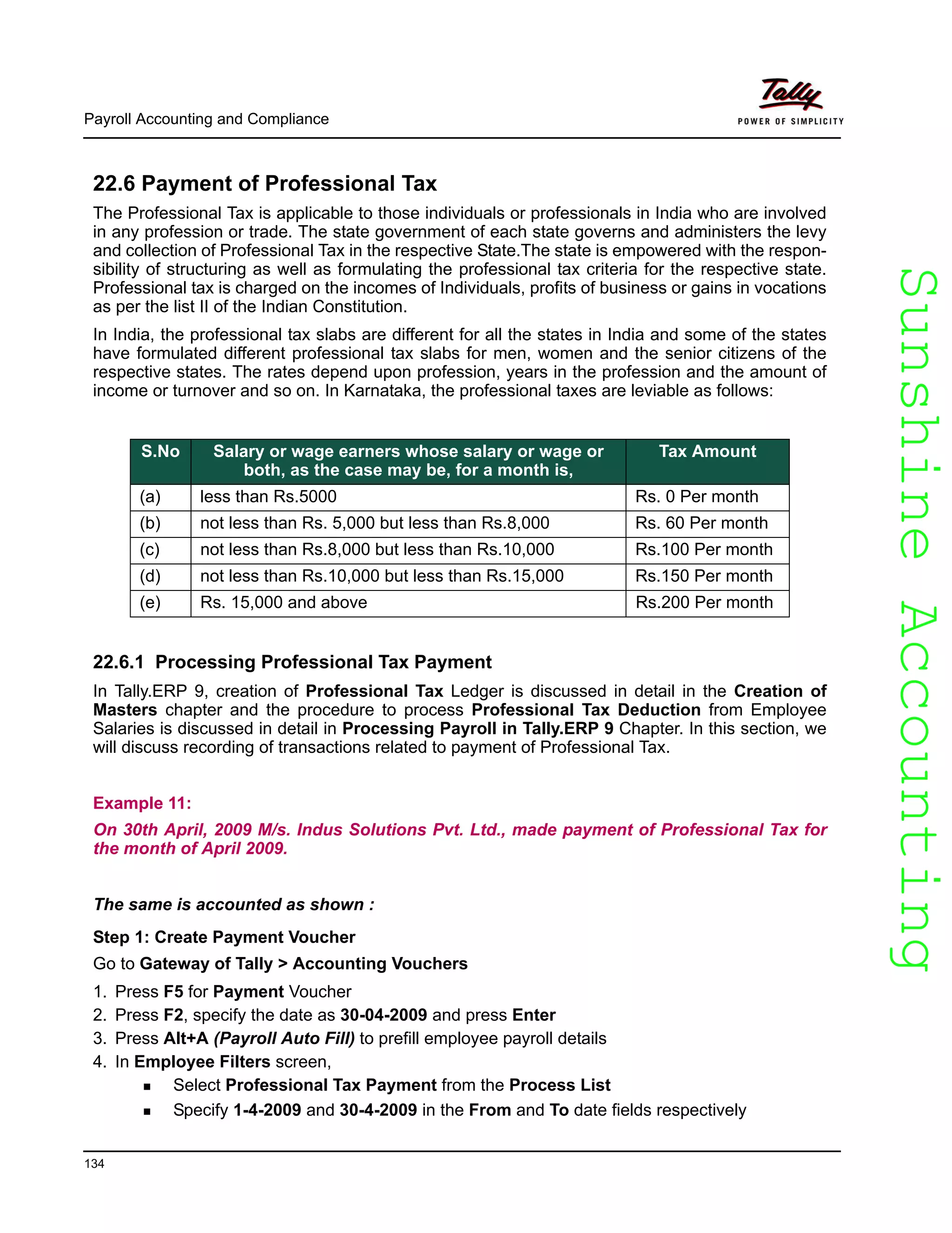 SunshineAccountingSunshineAccounting
Payroll Accounting and Compliance
134
22.6 Payment of Professional Tax
The Professional Tax is applicable to those individuals or professionals in India who are involved
in any profession or trade. The state government of each state governs and administers the levy
and collection of Professional Tax in the respective State.The state is empowered with the respon-
sibility of structuring as well as formulating the professional tax criteria for the respective state.
Professional tax is charged on the incomes of Individuals, profits of business or gains in vocations
as per the list II of the Indian Constitution.
In India, the professional tax slabs are different for all the states in India and some of the states
have formulated different professional tax slabs for men, women and the senior citizens of the
respective states. The rates depend upon profession, years in the profession and the amount of
income or turnover and so on. In Karnataka, the professional taxes are leviable as follows:
22.6.1 Processing Professional Tax Payment
In Tally.ERP 9, creation of Professional Tax Ledger is discussed in detail in the Creation of
Masters chapter and the procedure to process Professional Tax Deduction from Employee
Salaries is discussed in detail in Processing Payroll in Tally.ERP 9 Chapter. In this section, we
will discuss recording of transactions related to payment of Professional Tax.
Example 11:
On 30th April, 2009 M/s. Indus Solutions Pvt. Ltd., made payment of Professional Tax for
the month of April 2009.
The same is accounted as shown :
Step 1: Create Payment Voucher
Go to Gateway of Tally > Accounting Vouchers
1. Press F5 for Payment Voucher
2. Press F2, specify the date as 30-04-2009 and press Enter
3. Press Alt+A (Payroll Auto Fill) to prefill employee payroll details
4. In Employee Filters screen,
Select Professional Tax Payment from the Process List
Specify 1-4-2009 and 30-4-2009 in the From and To date fields respectively
S.No Salary or wage earners whose salary or wage or
both, as the case may be, for a month is,
Tax Amount
(a) less than Rs.5000 Rs. 0 Per month
(b) not less than Rs. 5,000 but less than Rs.8,000 Rs. 60 Per month
(c) not less than Rs.8,000 but less than Rs.10,000 Rs.100 Per month
(d) not less than Rs.10,000 but less than Rs.15,000 Rs.150 Per month
(e) Rs. 15,000 and above Rs.200 Per month
 