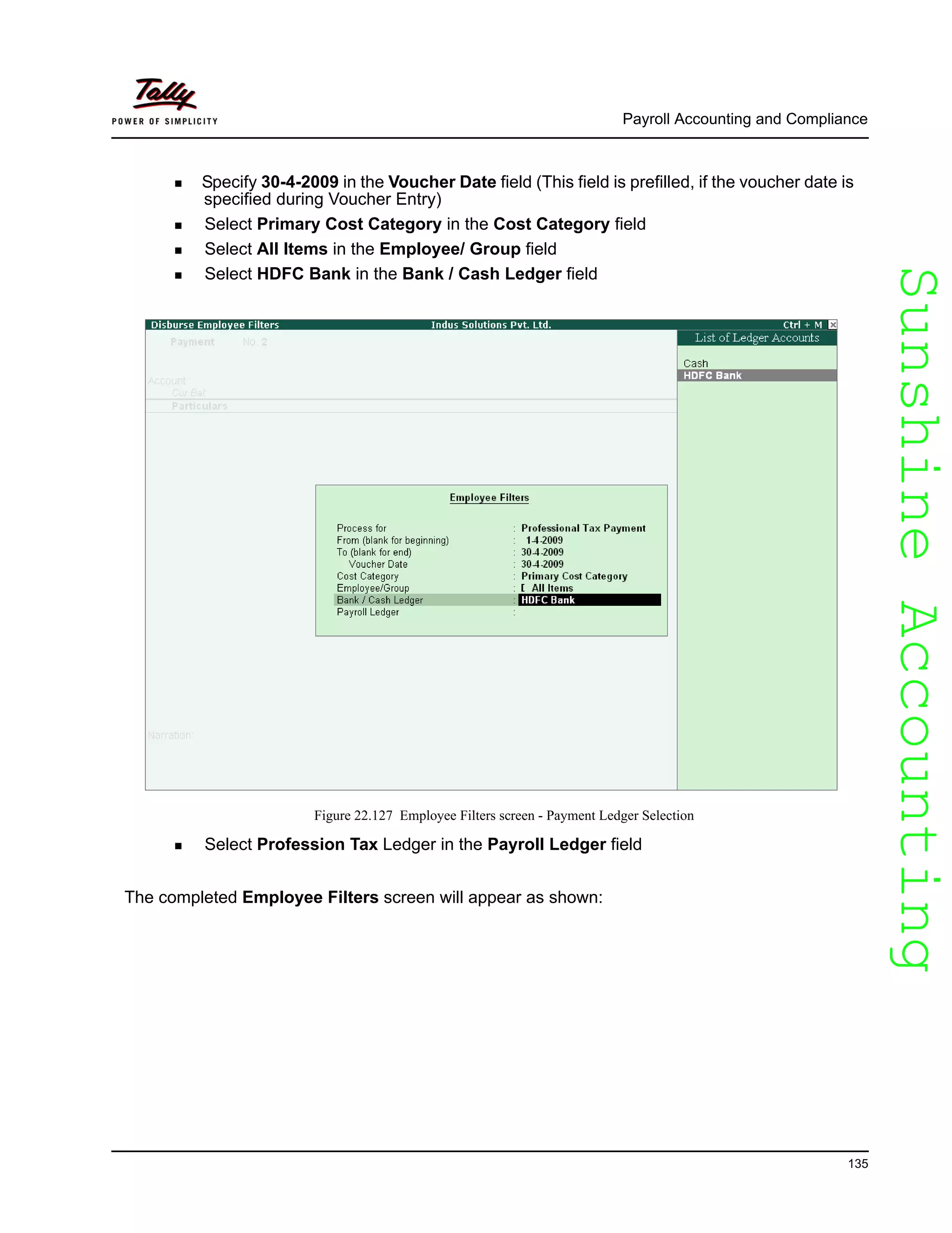 SunshineAccountingSunshineAccounting
Payroll Accounting and Compliance
135
Specify 30-4-2009 in the Voucher Date field (This field is prefilled, if the voucher date is
specified during Voucher Entry)
Select Primary Cost Category in the Cost Category field
Select All Items in the Employee/ Group field
Select HDFC Bank in the Bank / Cash Ledger field
Figure 22.127 Employee Filters screen - Payment Ledger Selection
Select Profession Tax Ledger in the Payroll Ledger field
The completed Employee Filters screen will appear as shown:
 