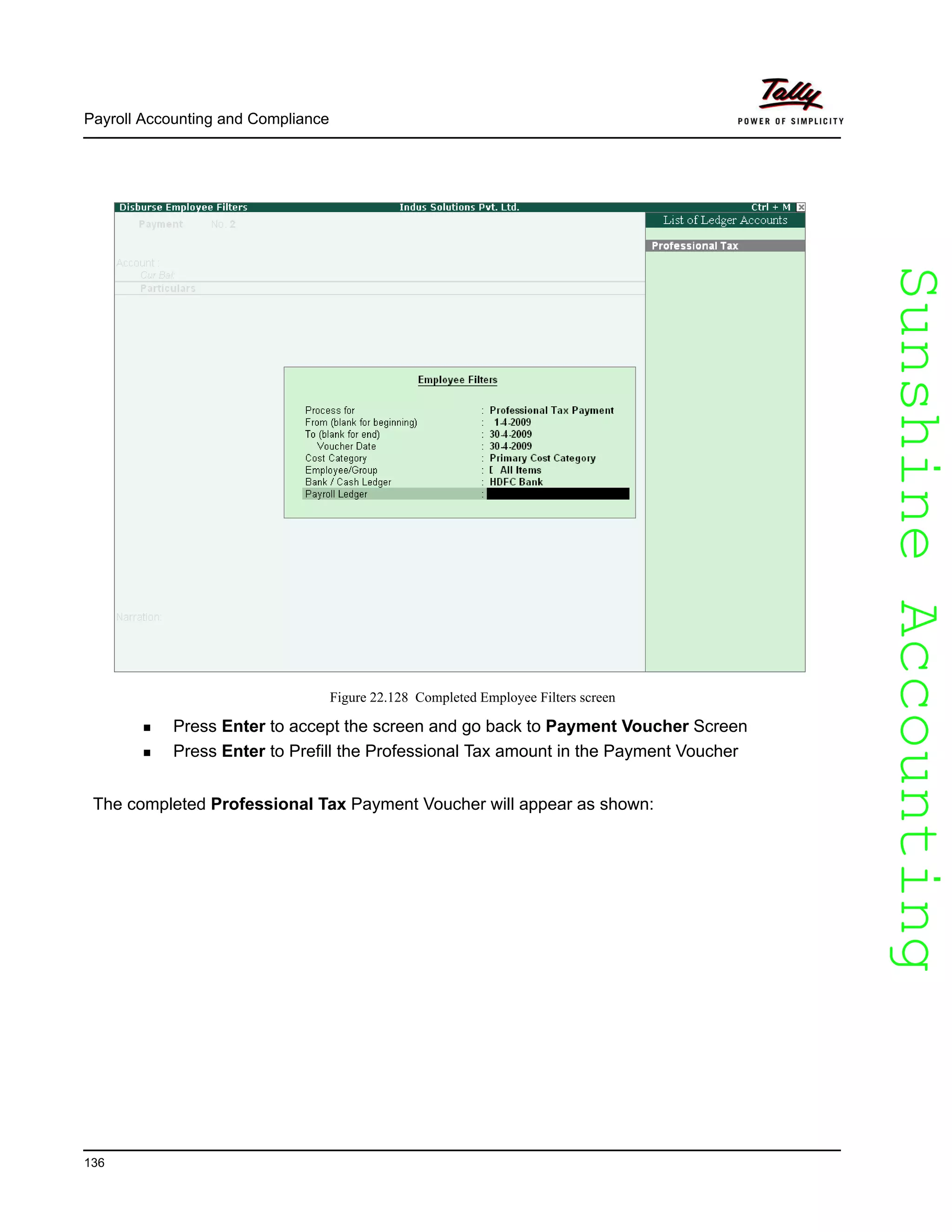 SunshineAccountingSunshineAccounting
Payroll Accounting and Compliance
136
Figure 22.128 Completed Employee Filters screen
Press Enter to accept the screen and go back to Payment Voucher Screen
Press Enter to Prefill the Professional Tax amount in the Payment Voucher
The completed Professional Tax Payment Voucher will appear as shown:
 