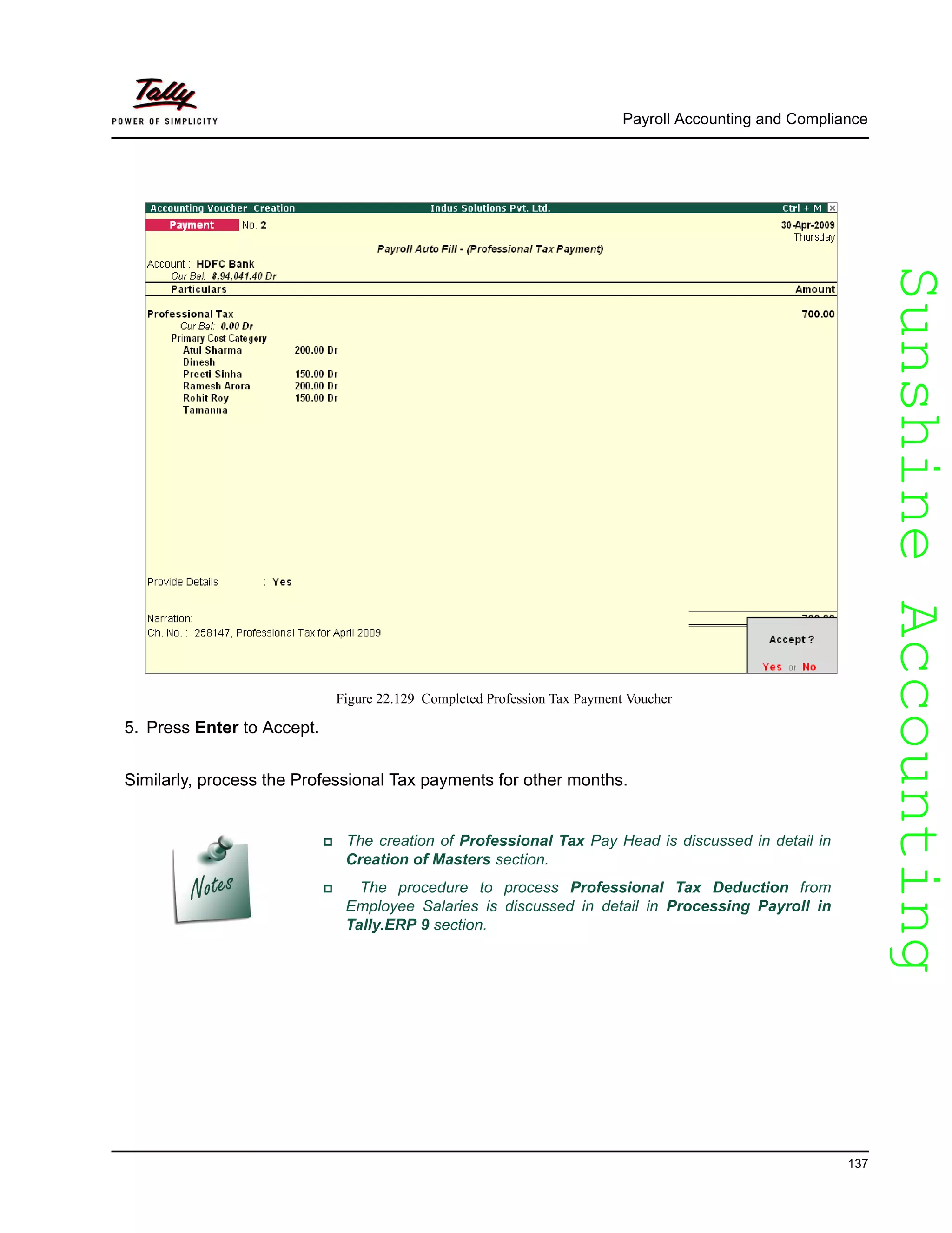 SunshineAccountingSunshineAccounting
Payroll Accounting and Compliance
137
Figure 22.129 Completed Profession Tax Payment Voucher
5. Press Enter to Accept.
Similarly, process the Professional Tax payments for other months.
The creation of Professional Tax Pay Head is discussed in detail in
Creation of Masters section.
The procedure to process Professional Tax Deduction from
Employee Salaries is discussed in detail in Processing Payroll in
Tally.ERP 9 section.
 