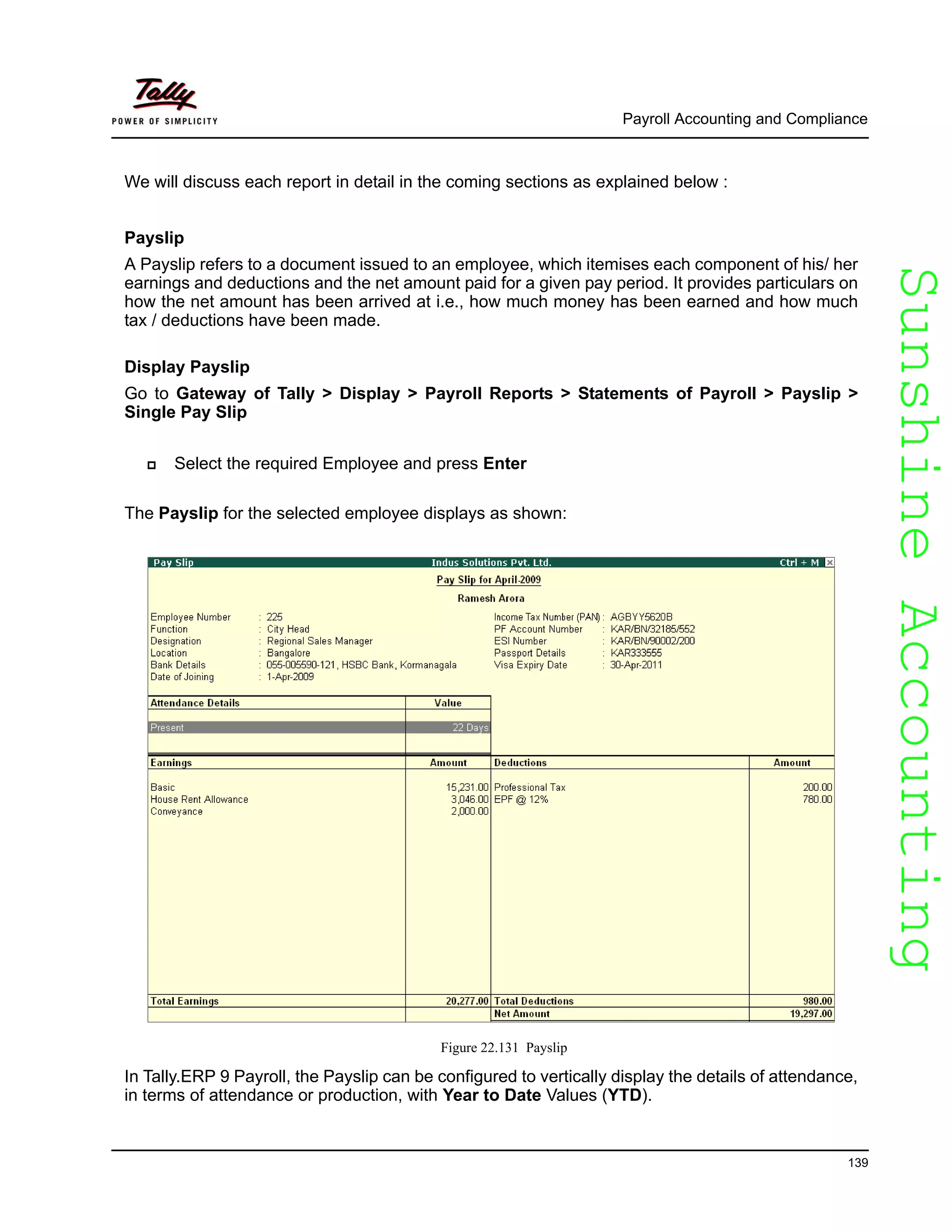 SunshineAccountingSunshineAccounting
Payroll Accounting and Compliance
139
We will discuss each report in detail in the coming sections as explained below :
Payslip
A Payslip refers to a document issued to an employee, which itemises each component of his/ her
earnings and deductions and the net amount paid for a given pay period. It provides particulars on
how the net amount has been arrived at i.e., how much money has been earned and how much
tax / deductions have been made.
Display Payslip
Go to Gateway of Tally > Display > Payroll Reports > Statements of Payroll > Payslip >
Single Pay Slip
Select the required Employee and press Enter
The Payslip for the selected employee displays as shown:
Figure 22.131 Payslip
In Tally.ERP 9 Payroll, the Payslip can be configured to vertically display the details of attendance,
in terms of attendance or production, with Year to Date Values (YTD).
 