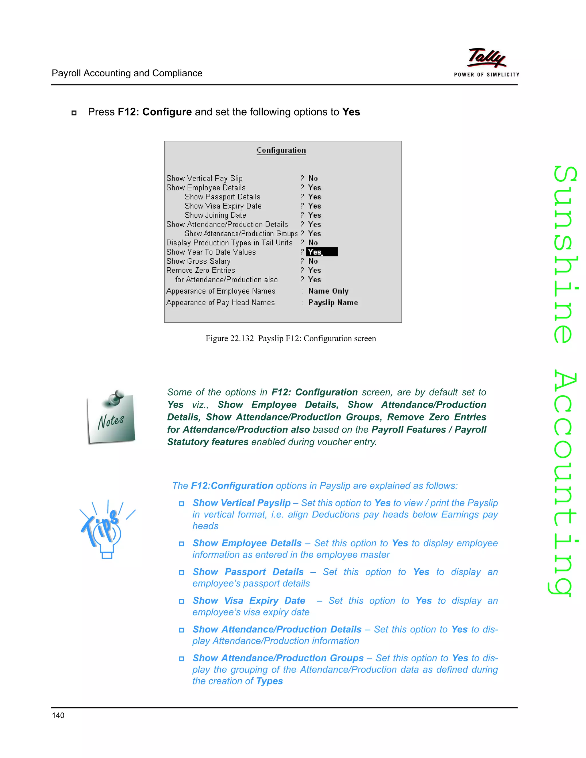 SunshineAccountingSunshineAccounting
The F12:Configuration options in Payslip are explained as follows:
Show Vertical Payslip – Set this option to Yes to view / print the Payslip
in vertical format, i.e. align Deductions pay heads below Earnings pay
heads
Show Employee Details – Set this option to Yes to display employee
information as entered in the employee master
Show Passport Details – Set this option to Yes to display an
employee’s passport details
Show Visa Expiry Date – Set this option to Yes to display an
employee’s visa expiry date
Show Attendance/Production Details – Set this option to Yes to dis-
play Attendance/Production information
Show Attendance/Production Groups – Set this option to Yes to dis-
play the grouping of the Attendance/Production data as defined during
the creation of Types
Payroll Accounting and Compliance
140
Press F12: Configure and set the following options to Yes
Figure 22.132 Payslip F12: Configuration screen
Some of the options in F12: Configuration screen, are by default set to
Yes viz., Show Employee Details, Show Attendance/Production
Details, Show Attendance/Production Groups, Remove Zero Entries
for Attendance/Production also based on the Payroll Features / Payroll
Statutory features enabled during voucher entry.
 