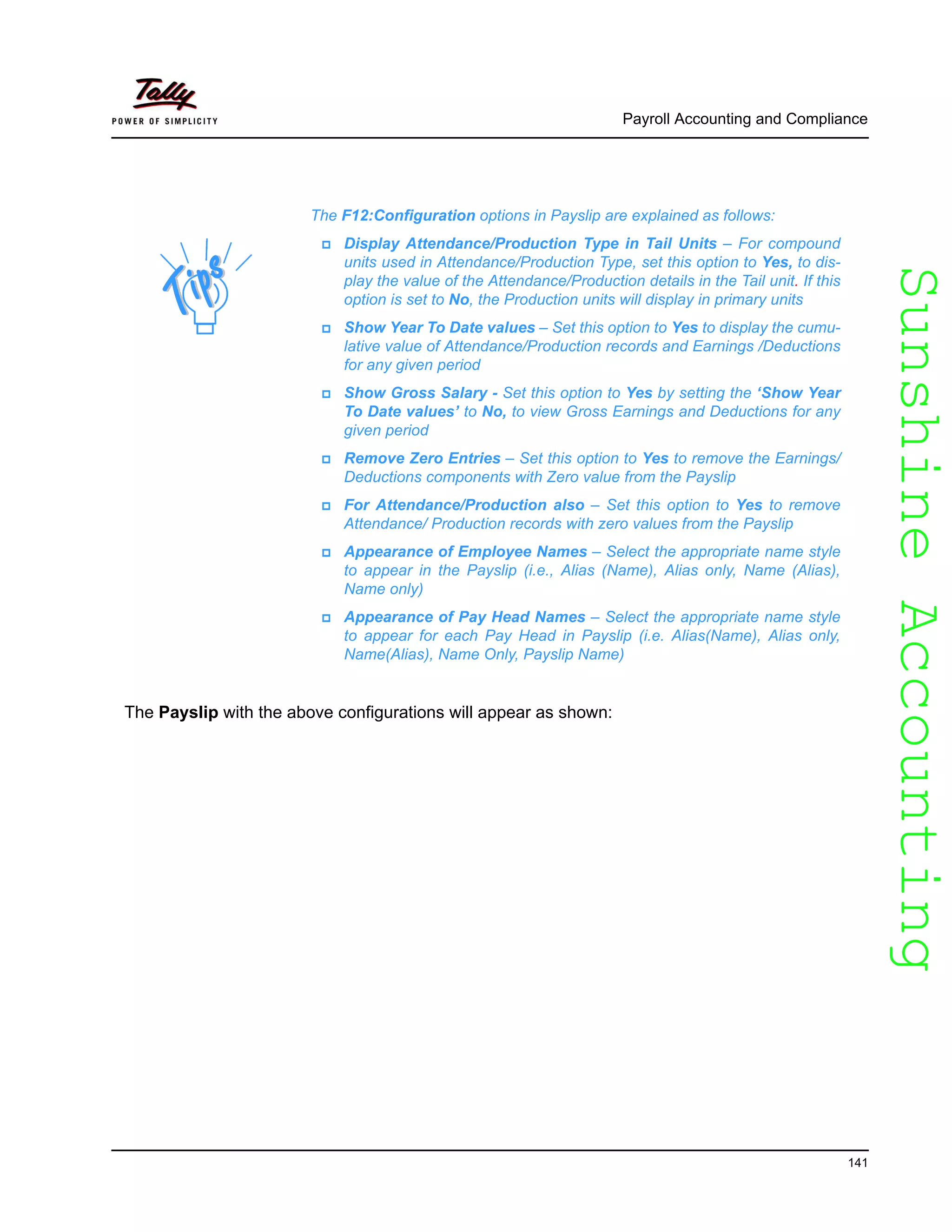 SunshineAccountingSunshineAccounting
Payroll Accounting and Compliance
141
The Payslip with the above configurations will appear as shown:
The F12:Configuration options in Payslip are explained as follows:
Display Attendance/Production Type in Tail Units – For compound
units used in Attendance/Production Type, set this option to Yes, to dis-
play the value of the Attendance/Production details in the Tail unit. If this
option is set to No, the Production units will display in primary units
Show Year To Date values – Set this option to Yes to display the cumu-
lative value of Attendance/Production records and Earnings /Deductions
for any given period
Show Gross Salary - Set this option to Yes by setting the ‘Show Year
To Date values’ to No, to view Gross Earnings and Deductions for any
given period
Remove Zero Entries – Set this option to Yes to remove the Earnings/
Deductions components with Zero value from the Payslip
For Attendance/Production also – Set this option to Yes to remove
Attendance/ Production records with zero values from the Payslip
Appearance of Employee Names – Select the appropriate name style
to appear in the Payslip (i.e., Alias (Name), Alias only, Name (Alias),
Name only)
Appearance of Pay Head Names – Select the appropriate name style
to appear for each Pay Head in Payslip (i.e. Alias(Name), Alias only,
Name(Alias), Name Only, Payslip Name)
 