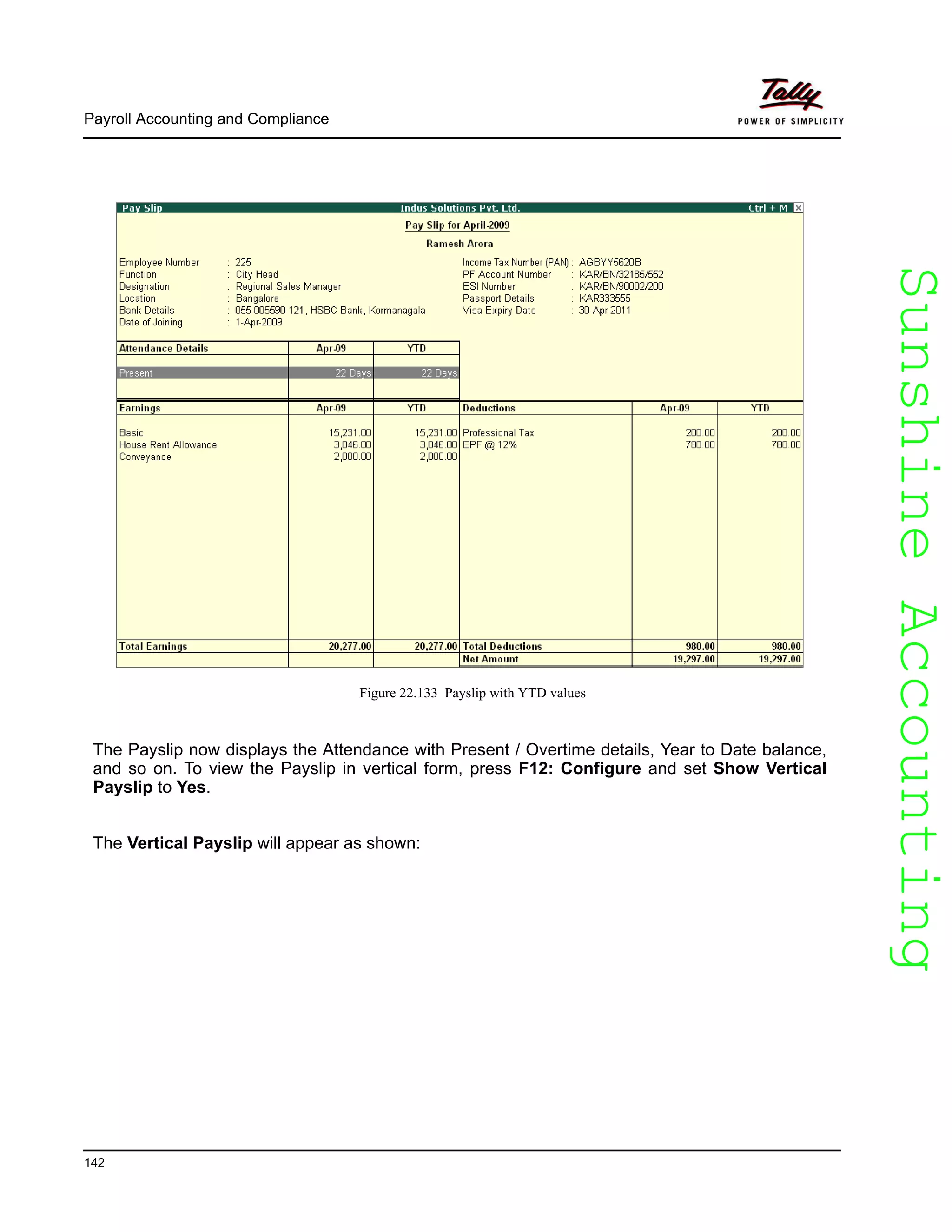 SunshineAccountingSunshineAccounting
Payroll Accounting and Compliance
142
Figure 22.133 Payslip with YTD values
The Payslip now displays the Attendance with Present / Overtime details, Year to Date balance,
and so on. To view the Payslip in vertical form, press F12: Configure and set Show Vertical
Payslip to Yes.
The Vertical Payslip will appear as shown:
 