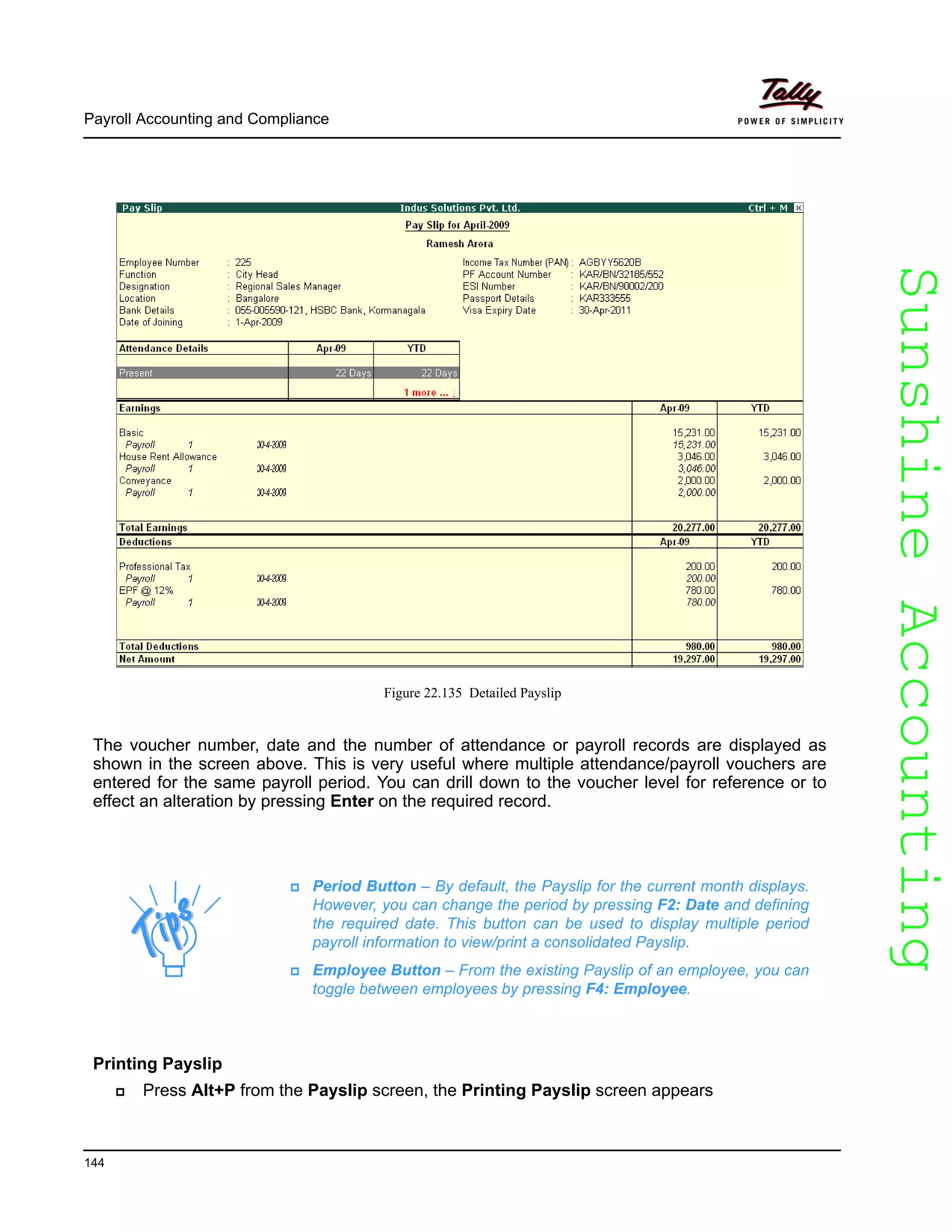 SunshineAccountingSunshineAccounting
Payroll Accounting and Compliance
144
Figure 22.135 Detailed Payslip
The voucher number, date and the number of attendance or payroll records are displayed as
shown in the screen above. This is very useful where multiple attendance/payroll vouchers are
entered for the same payroll period. You can drill down to the voucher level for reference or to
effect an alteration by pressing Enter on the required record.
Printing Payslip
Press Alt+P from the Payslip screen, the Printing Payslip screen appears
Period Button – By default, the Payslip for the current month displays.
However, you can change the period by pressing F2: Date and defining
the required date. This button can be used to display multiple period
payroll information to view/print a consolidated Payslip.
Employee Button – From the existing Payslip of an employee, you can
toggle between employees by pressing F4: Employee.
 