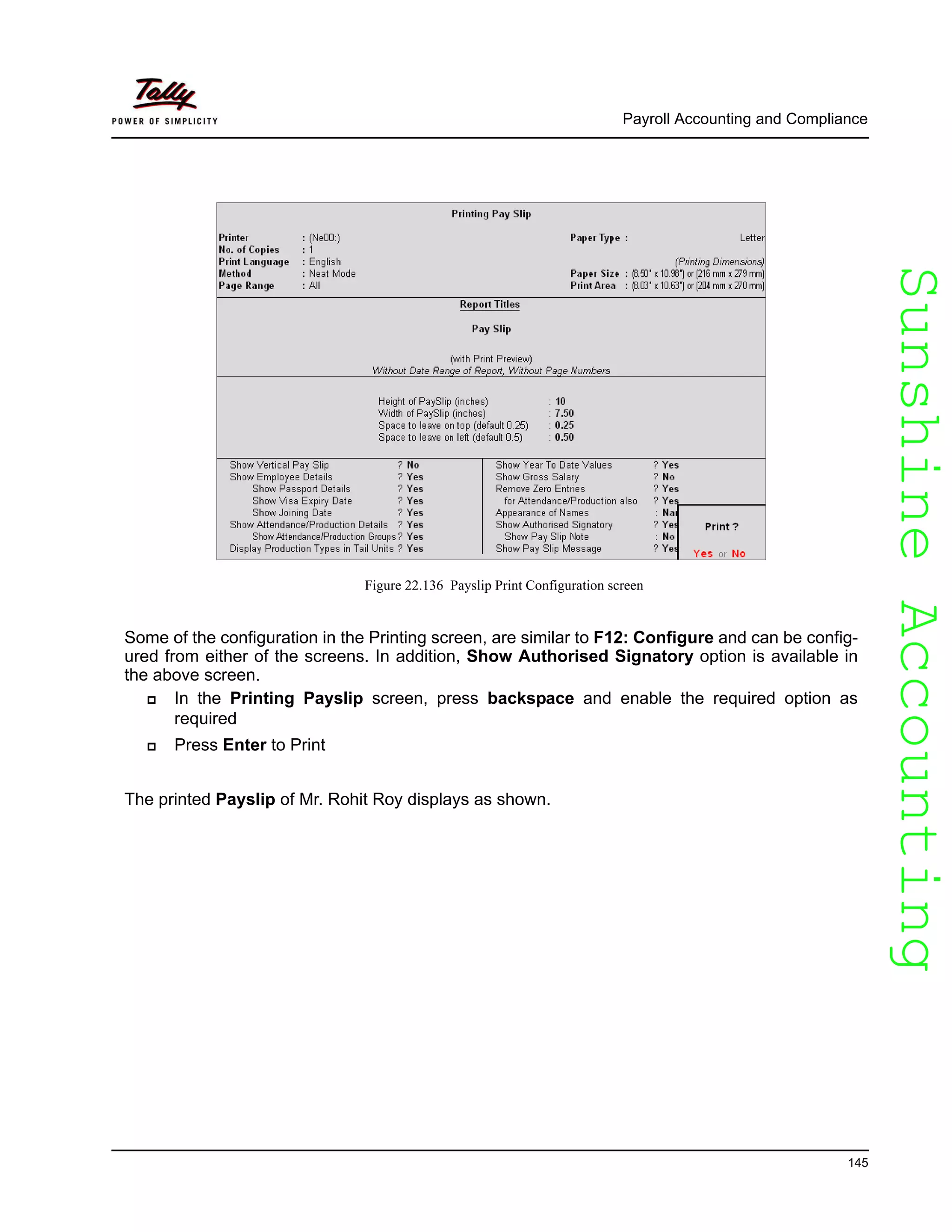SunshineAccountingSunshineAccounting
Payroll Accounting and Compliance
145
Figure 22.136 Payslip Print Configuration screen
Some of the configuration in the Printing screen, are similar to F12: Configure and can be config-
ured from either of the screens. In addition, Show Authorised Signatory option is available in
the above screen.
In the Printing Payslip screen, press backspace and enable the required option as
required
Press Enter to Print
The printed Payslip of Mr. Rohit Roy displays as shown.
 