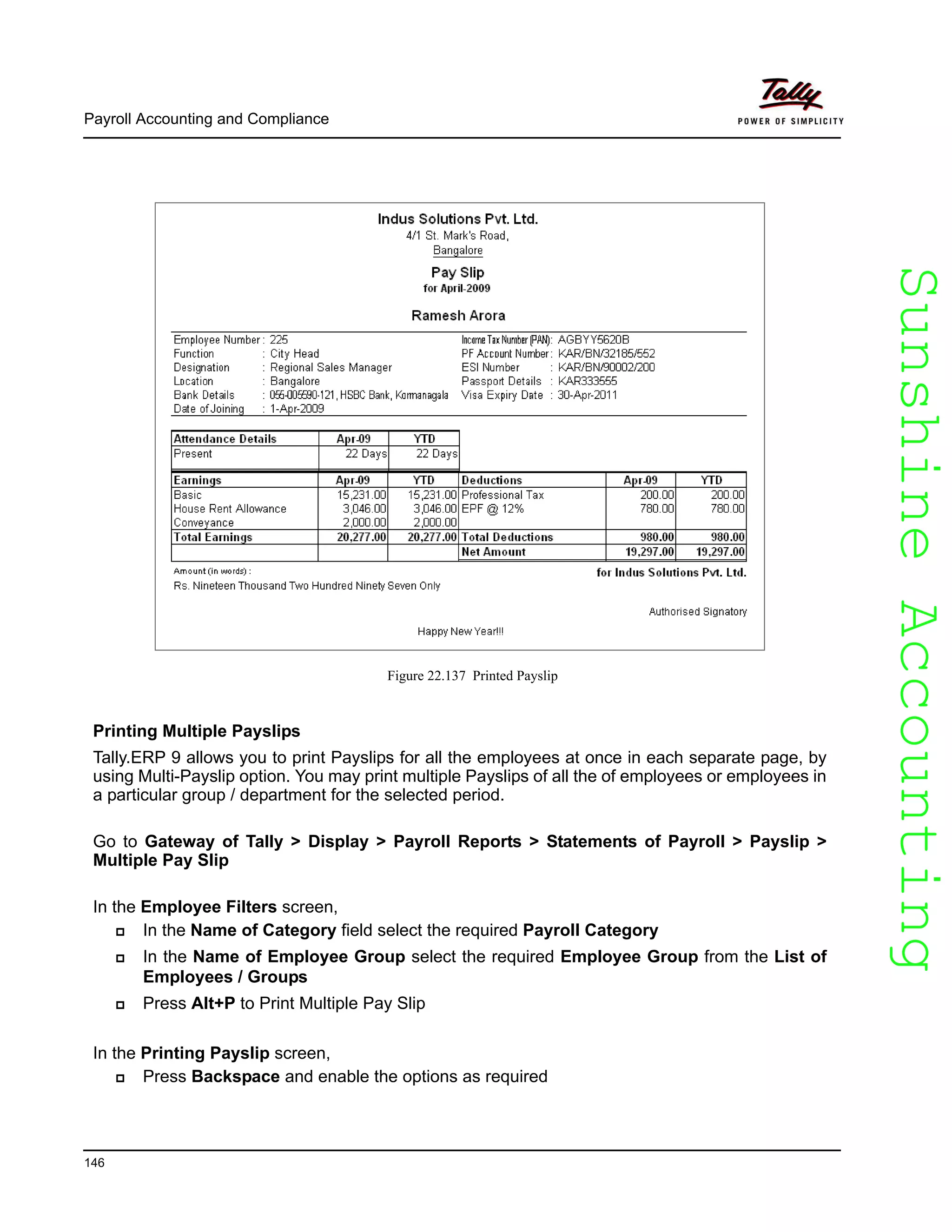 SunshineAccountingSunshineAccounting
Payroll Accounting and Compliance
146
Figure 22.137 Printed Payslip
Printing Multiple Payslips
Tally.ERP 9 allows you to print Payslips for all the employees at once in each separate page, by
using Multi-Payslip option. You may print multiple Payslips of all the of employees or employees in
a particular group / department for the selected period.
Go to Gateway of Tally > Display > Payroll Reports > Statements of Payroll > Payslip >
Multiple Pay Slip
In the Employee Filters screen,
In the Name of Category field select the required Payroll Category
In the Name of Employee Group select the required Employee Group from the List of
Employees / Groups
Press Alt+P to Print Multiple Pay Slip
In the Printing Payslip screen,
Press Backspace and enable the options as required
 
