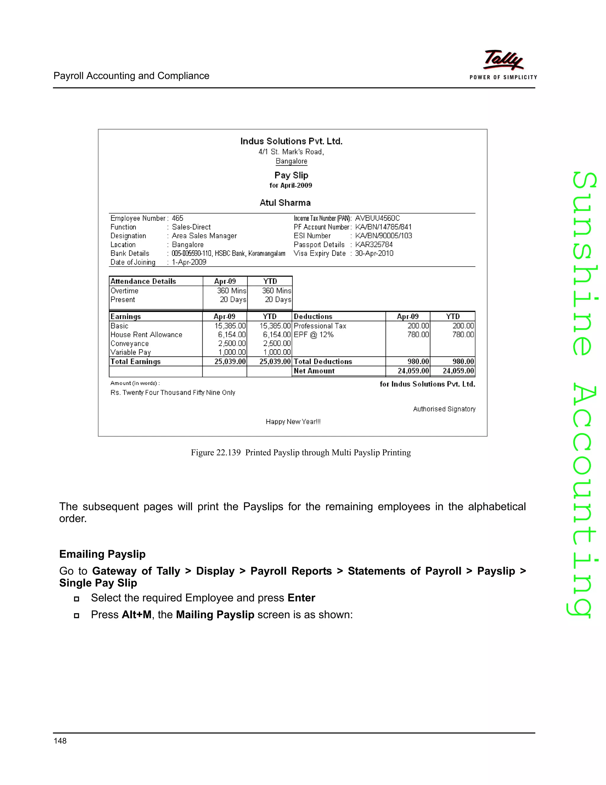 SunshineAccountingSunshineAccounting
Payroll Accounting and Compliance
148
Figure 22.139 Printed Payslip through Multi Payslip Printing
The subsequent pages will print the Payslips for the remaining employees in the alphabetical
order.
Emailing Payslip
Go to Gateway of Tally > Display > Payroll Reports > Statements of Payroll > Payslip >
Single Pay Slip
Select the required Employee and press Enter
Press Alt+M, the Mailing Payslip screen is as shown:
 