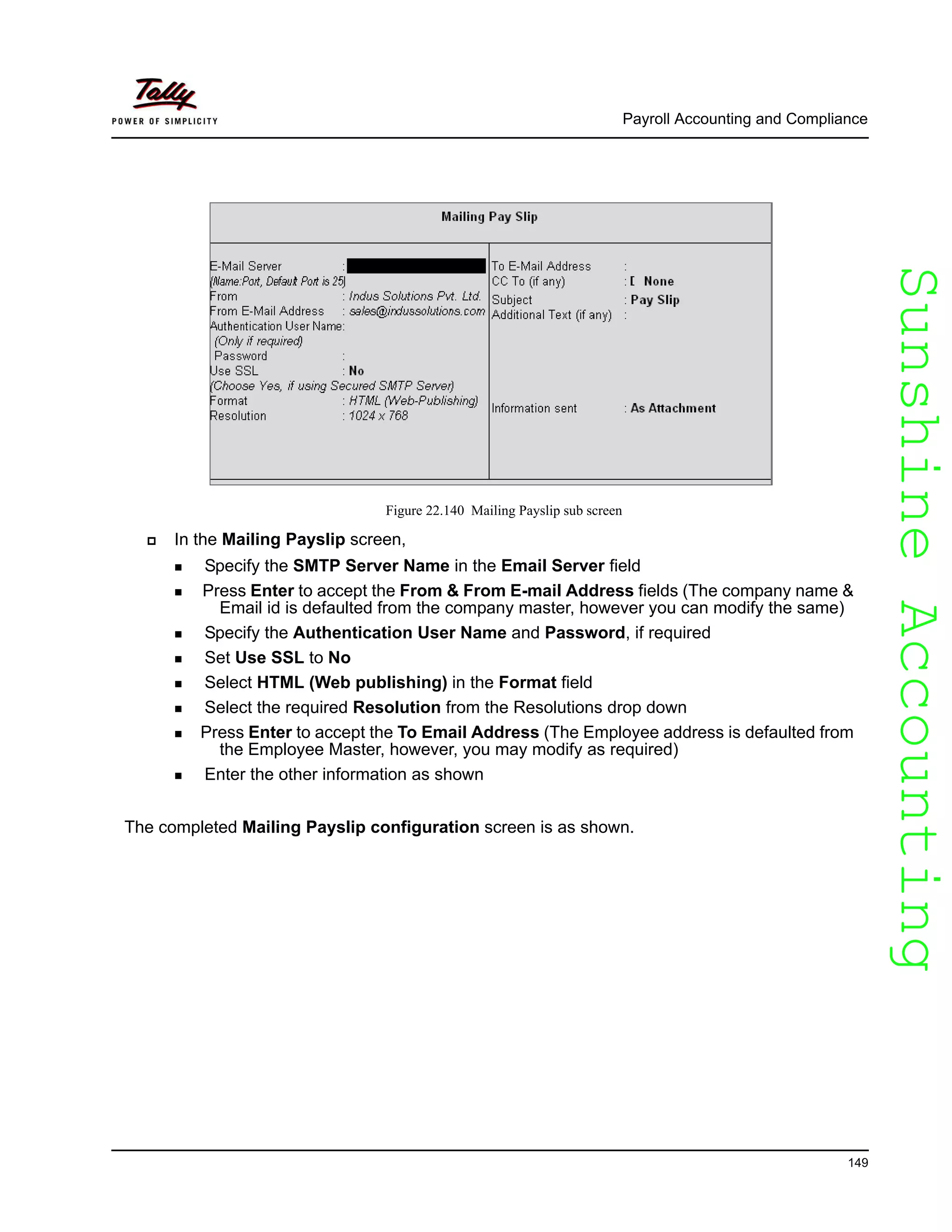 SunshineAccountingSunshineAccounting
Payroll Accounting and Compliance
149
Figure 22.140 Mailing Payslip sub screen
In the Mailing Payslip screen,
Specify the SMTP Server Name in the Email Server field
Press Enter to accept the From & From E-mail Address fields (The company name &
Email id is defaulted from the company master, however you can modify the same)
Specify the Authentication User Name and Password, if required
Set Use SSL to No
Select HTML (Web publishing) in the Format field
Select the required Resolution from the Resolutions drop down
Press Enter to accept the To Email Address (The Employee address is defaulted from
the Employee Master, however, you may modify as required)
Enter the other information as shown
The completed Mailing Payslip configuration screen is as shown.
 