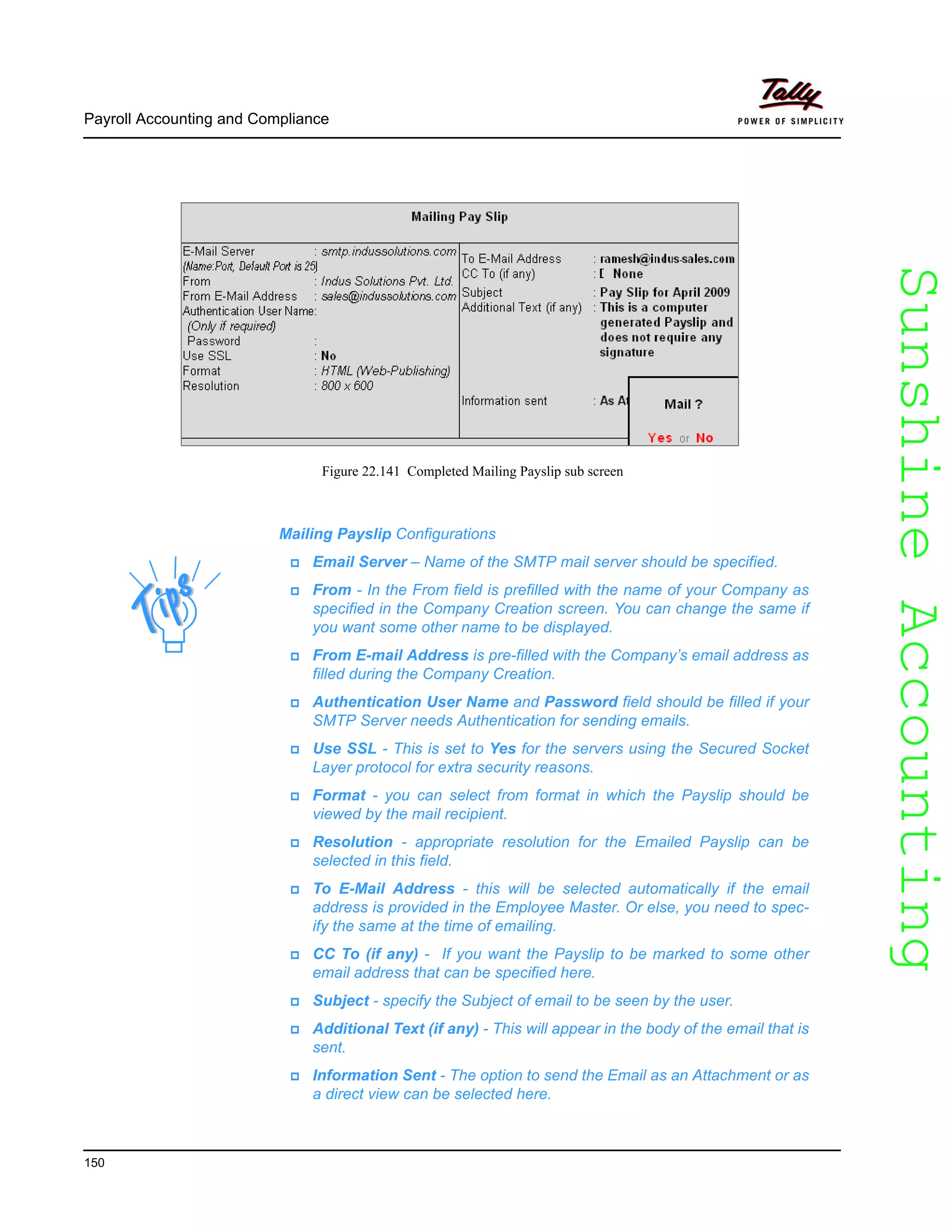 SunshineAccountingSunshineAccounting
Payroll Accounting and Compliance
150
Figure 22.141 Completed Mailing Payslip sub screen
Mailing Payslip Configurations
Email Server – Name of the SMTP mail server should be specified.
From - In the From field is prefilled with the name of your Company as
specified in the Company Creation screen. You can change the same if
you want some other name to be displayed.
From E-mail Address is pre-filled with the Company’s email address as
filled during the Company Creation.
Authentication User Name and Password field should be filled if your
SMTP Server needs Authentication for sending emails.
Use SSL - This is set to Yes for the servers using the Secured Socket
Layer protocol for extra security reasons.
Format - you can select from format in which the Payslip should be
viewed by the mail recipient.
Resolution - appropriate resolution for the Emailed Payslip can be
selected in this field.
To E-Mail Address - this will be selected automatically if the email
address is provided in the Employee Master. Or else, you need to spec-
ify the same at the time of emailing.
CC To (if any) - If you want the Payslip to be marked to some other
email address that can be specified here.
Subject - specify the Subject of email to be seen by the user.
Additional Text (if any) - This will appear in the body of the email that is
sent.
Information Sent - The option to send the Email as an Attachment or as
a direct view can be selected here.
 