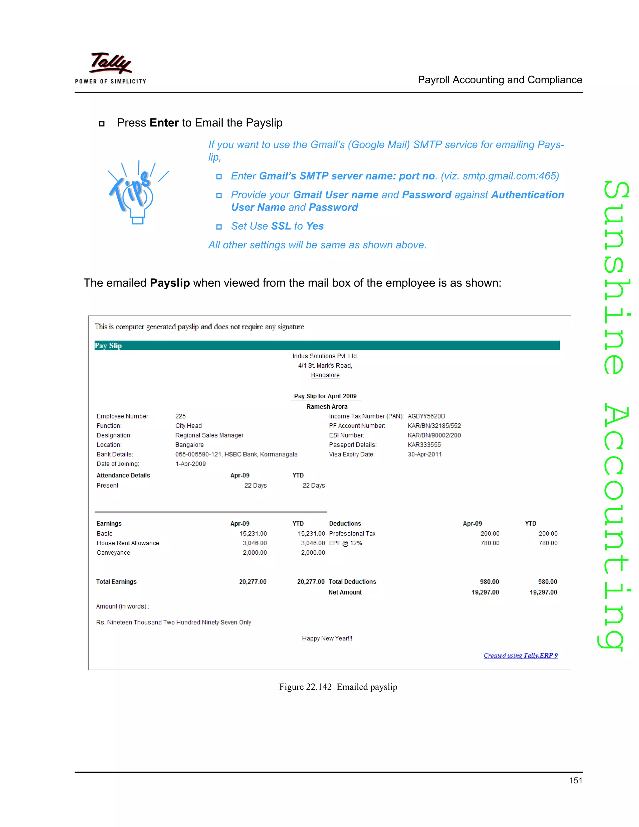 SunshineAccountingSunshineAccounting
Payroll Accounting and Compliance
151
Press Enter to Email the Payslip
The emailed Payslip when viewed from the mail box of the employee is as shown:
Figure 22.142 Emailed payslip
If you want to use the Gmail’s (Google Mail) SMTP service for emailing Pays-
lip,
Enter Gmail’s SMTP server name: port no. (viz. smtp.gmail.com:465)
Provide your Gmail User name and Password against Authentication
User Name and Password
Set Use SSL to Yes
All other settings will be same as shown above.
 