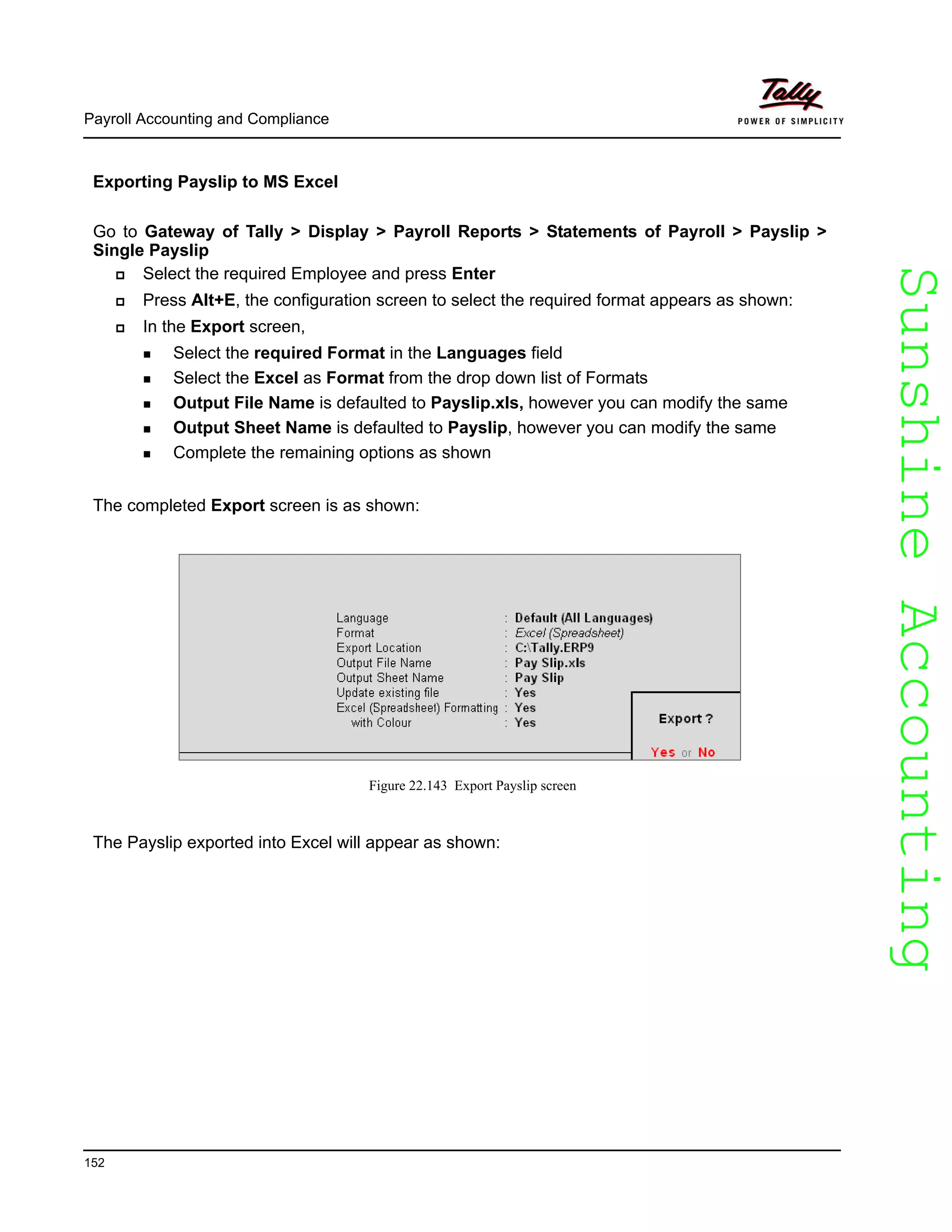SunshineAccountingSunshineAccounting
Payroll Accounting and Compliance
152
Exporting Payslip to MS Excel
Go to Gateway of Tally > Display > Payroll Reports > Statements of Payroll > Payslip >
Single Payslip
Select the required Employee and press Enter
Press Alt+E, the configuration screen to select the required format appears as shown:
In the Export screen,
Select the required Format in the Languages field
Select the Excel as Format from the drop down list of Formats
Output File Name is defaulted to Payslip.xls, however you can modify the same
Output Sheet Name is defaulted to Payslip, however you can modify the same
Complete the remaining options as shown
The completed Export screen is as shown:
Figure 22.143 Export Payslip screen
The Payslip exported into Excel will appear as shown:
 