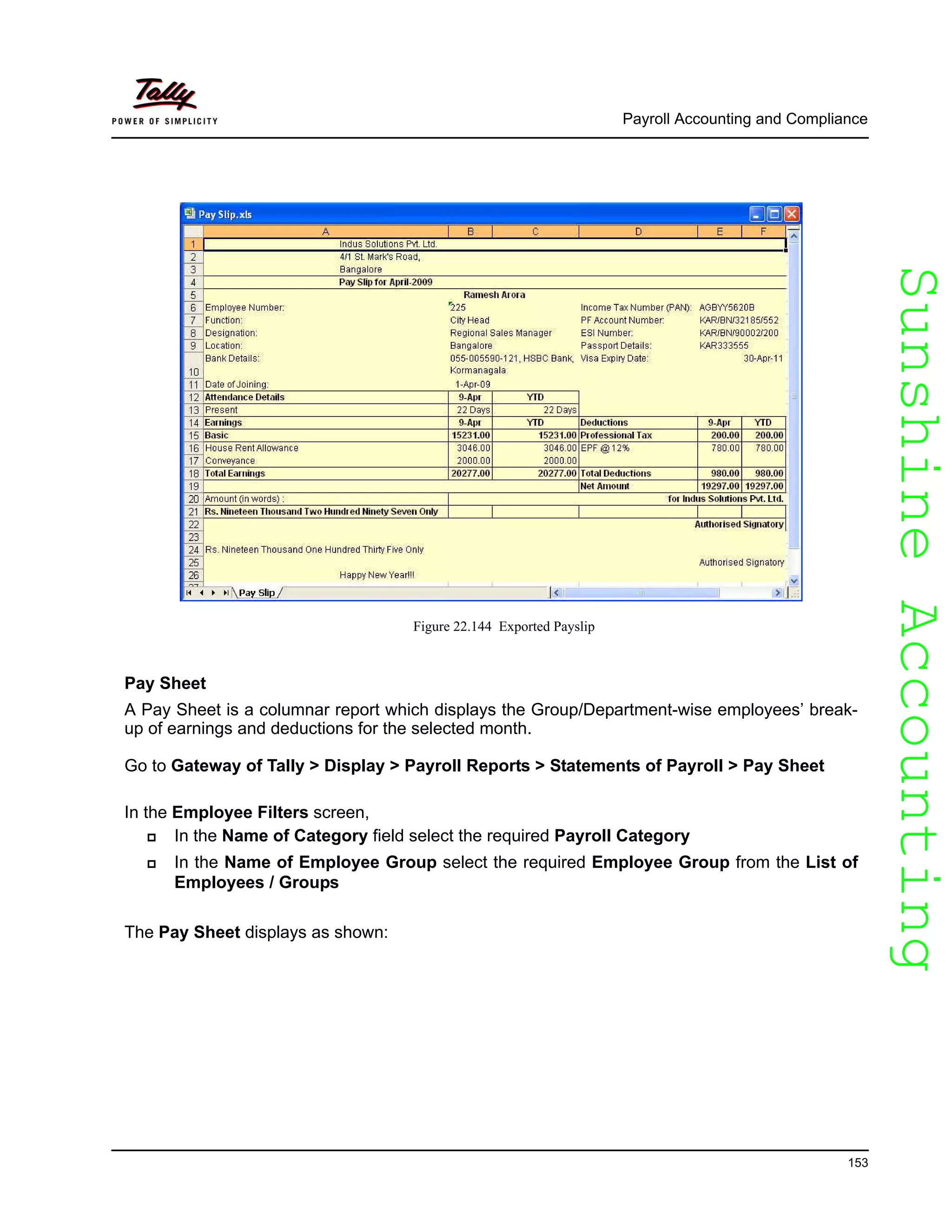 SunshineAccountingSunshineAccounting
Payroll Accounting and Compliance
153
Figure 22.144 Exported Payslip
Pay Sheet
A Pay Sheet is a columnar report which displays the Group/Department-wise employees’ break-
up of earnings and deductions for the selected month.
Go to Gateway of Tally > Display > Payroll Reports > Statements of Payroll > Pay Sheet
In the Employee Filters screen,
In the Name of Category field select the required Payroll Category
In the Name of Employee Group select the required Employee Group from the List of
Employees / Groups
The Pay Sheet displays as shown:
 