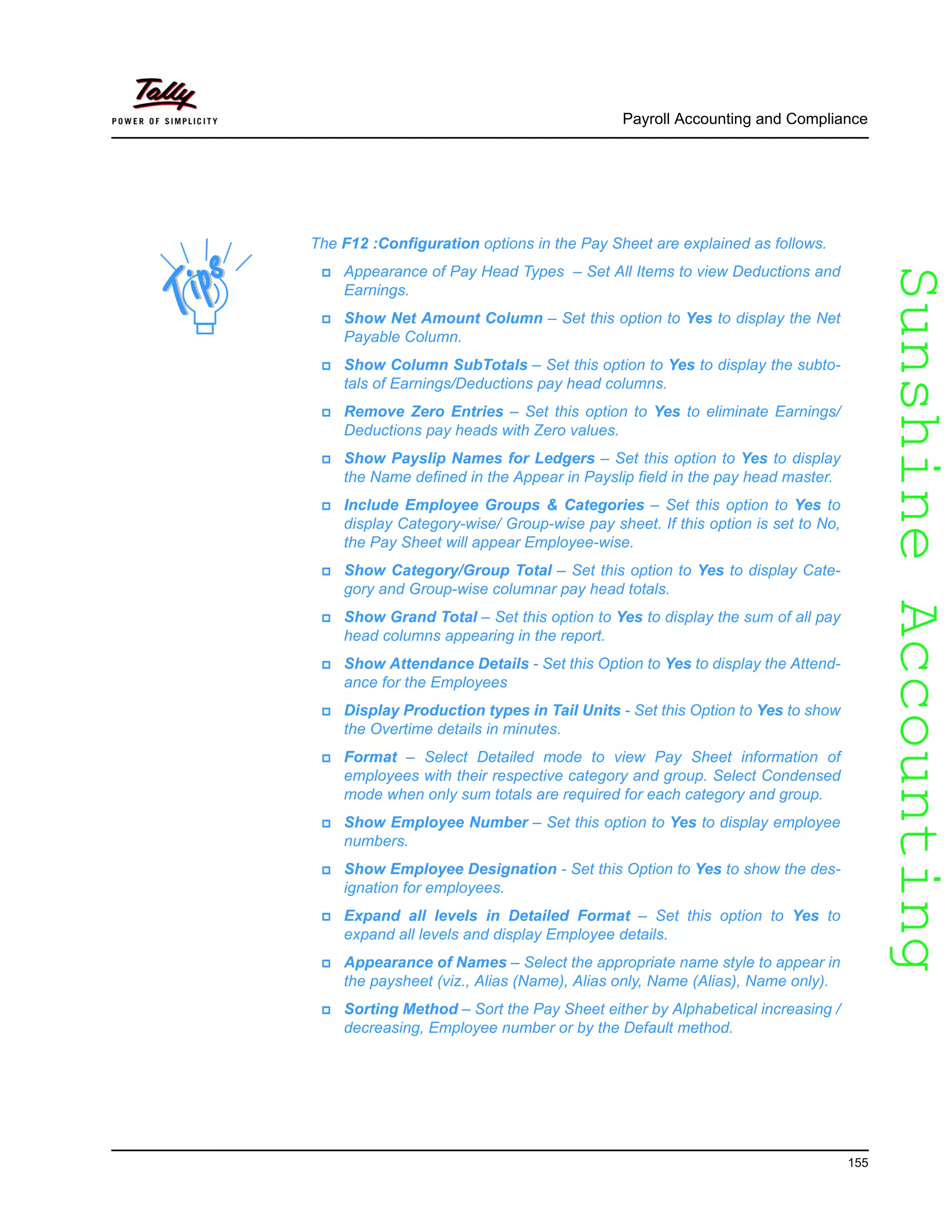 SunshineAccountingSunshineAccounting
Payroll Accounting and Compliance
155
The F12 :Configuration options in the Pay Sheet are explained as follows.
Appearance of Pay Head Types – Set All Items to view Deductions and
Earnings.
Show Net Amount Column – Set this option to Yes to display the Net
Payable Column.
Show Column SubTotals – Set this option to Yes to display the subto-
tals of Earnings/Deductions pay head columns.
Remove Zero Entries – Set this option to Yes to eliminate Earnings/
Deductions pay heads with Zero values.
Show Payslip Names for Ledgers – Set this option to Yes to display
the Name defined in the Appear in Payslip field in the pay head master.
Include Employee Groups & Categories – Set this option to Yes to
display Category-wise/ Group-wise pay sheet. If this option is set to No,
the Pay Sheet will appear Employee-wise.
Show Category/Group Total – Set this option to Yes to display Cate-
gory and Group-wise columnar pay head totals.
Show Grand Total – Set this option to Yes to display the sum of all pay
head columns appearing in the report.
Show Attendance Details - Set this Option to Yes to display the Attend-
ance for the Employees
Display Production types in Tail Units - Set this Option to Yes to show
the Overtime details in minutes.
Format – Select Detailed mode to view Pay Sheet information of
employees with their respective category and group. Select Condensed
mode when only sum totals are required for each category and group.
Show Employee Number – Set this option to Yes to display employee
numbers.
Show Employee Designation - Set this Option to Yes to show the des-
ignation for employees.
Expand all levels in Detailed Format – Set this option to Yes to
expand all levels and display Employee details.
Appearance of Names – Select the appropriate name style to appear in
the paysheet (viz., Alias (Name), Alias only, Name (Alias), Name only).
Sorting Method – Sort the Pay Sheet either by Alphabetical increasing /
decreasing, Employee number or by the Default method.
 