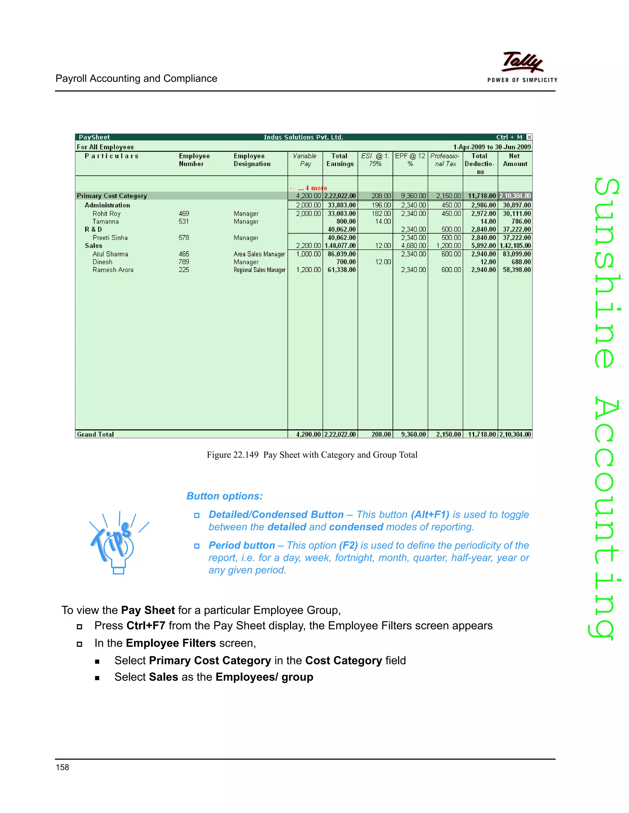 SunshineAccountingSunshineAccounting
Payroll Accounting and Compliance
158
Figure 22.149 Pay Sheet with Category and Group Total
To view the Pay Sheet for a particular Employee Group,
Press Ctrl+F7 from the Pay Sheet display, the Employee Filters screen appears
In the Employee Filters screen,
Select Primary Cost Category in the Cost Category field
Select Sales as the Employees/ group
Button options:
Detailed/Condensed Button – This button (Alt+F1) is used to toggle
between the detailed and condensed modes of reporting.
Period button – This option (F2) is used to define the periodicity of the
report, i.e. for a day, week, fortnight, month, quarter, half-year, year or
any given period.
 