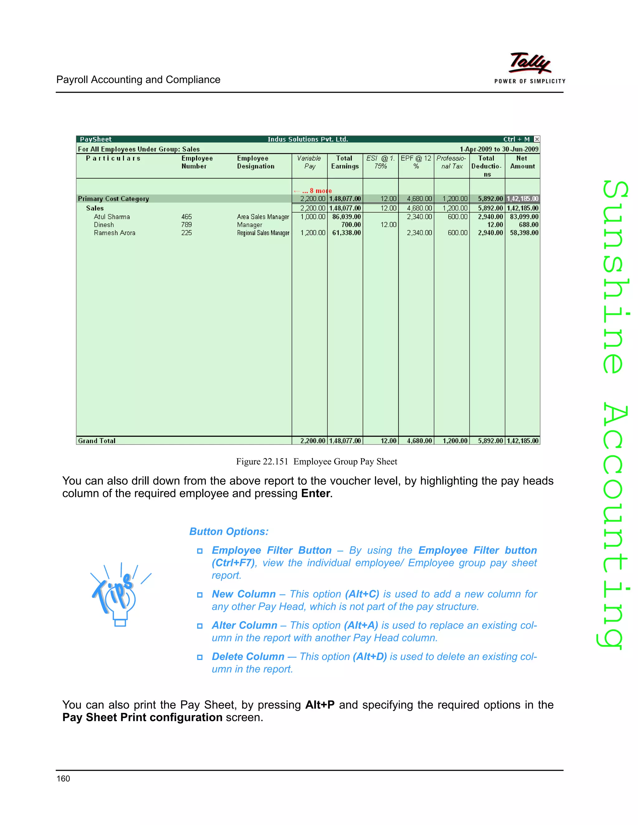 SunshineAccountingSunshineAccounting
Payroll Accounting and Compliance
160
Figure 22.151 Employee Group Pay Sheet
You can also drill down from the above report to the voucher level, by highlighting the pay heads
column of the required employee and pressing Enter.
You can also print the Pay Sheet, by pressing Alt+P and specifying the required options in the
Pay Sheet Print configuration screen.
Button Options:
Employee Filter Button – By using the Employee Filter button
(Ctrl+F7), view the individual employee/ Employee group pay sheet
report.
New Column – This option (Alt+C) is used to add a new column for
any other Pay Head, which is not part of the pay structure.
Alter Column – This option (Alt+A) is used to replace an existing col-
umn in the report with another Pay Head column.
Delete Column -– This option (Alt+D) is used to delete an existing col-
umn in the report.
 