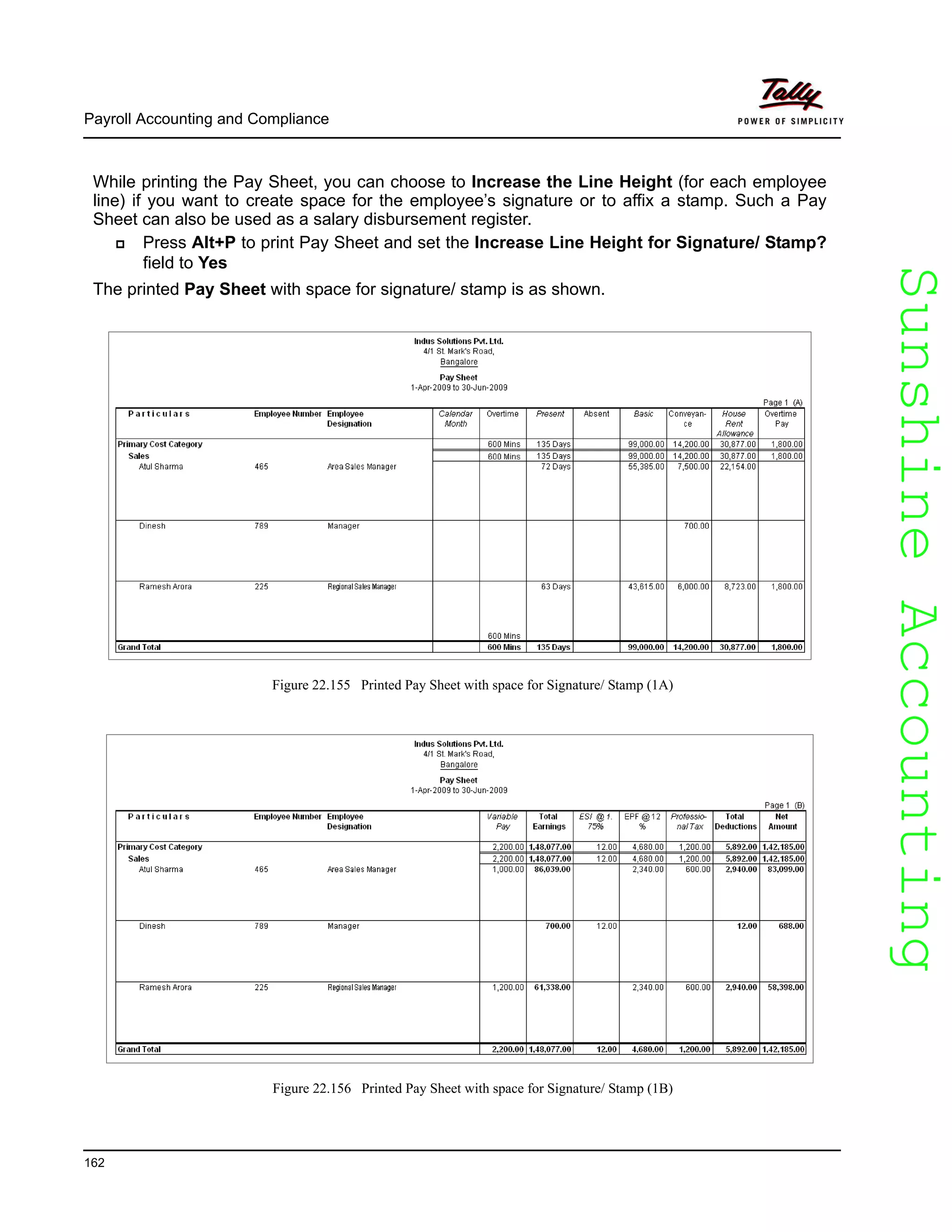 SunshineAccountingSunshineAccounting
Payroll Accounting and Compliance
162
While printing the Pay Sheet, you can choose to Increase the Line Height (for each employee
line) if you want to create space for the employee’s signature or to affix a stamp. Such a Pay
Sheet can also be used as a salary disbursement register.
Press Alt+P to print Pay Sheet and set the Increase Line Height for Signature/ Stamp?
field to Yes
The printed Pay Sheet with space for signature/ stamp is as shown.
Figure 22.155 Printed Pay Sheet with space for Signature/ Stamp (1A)
Figure 22.156 Printed Pay Sheet with space for Signature/ Stamp (1B)
 
