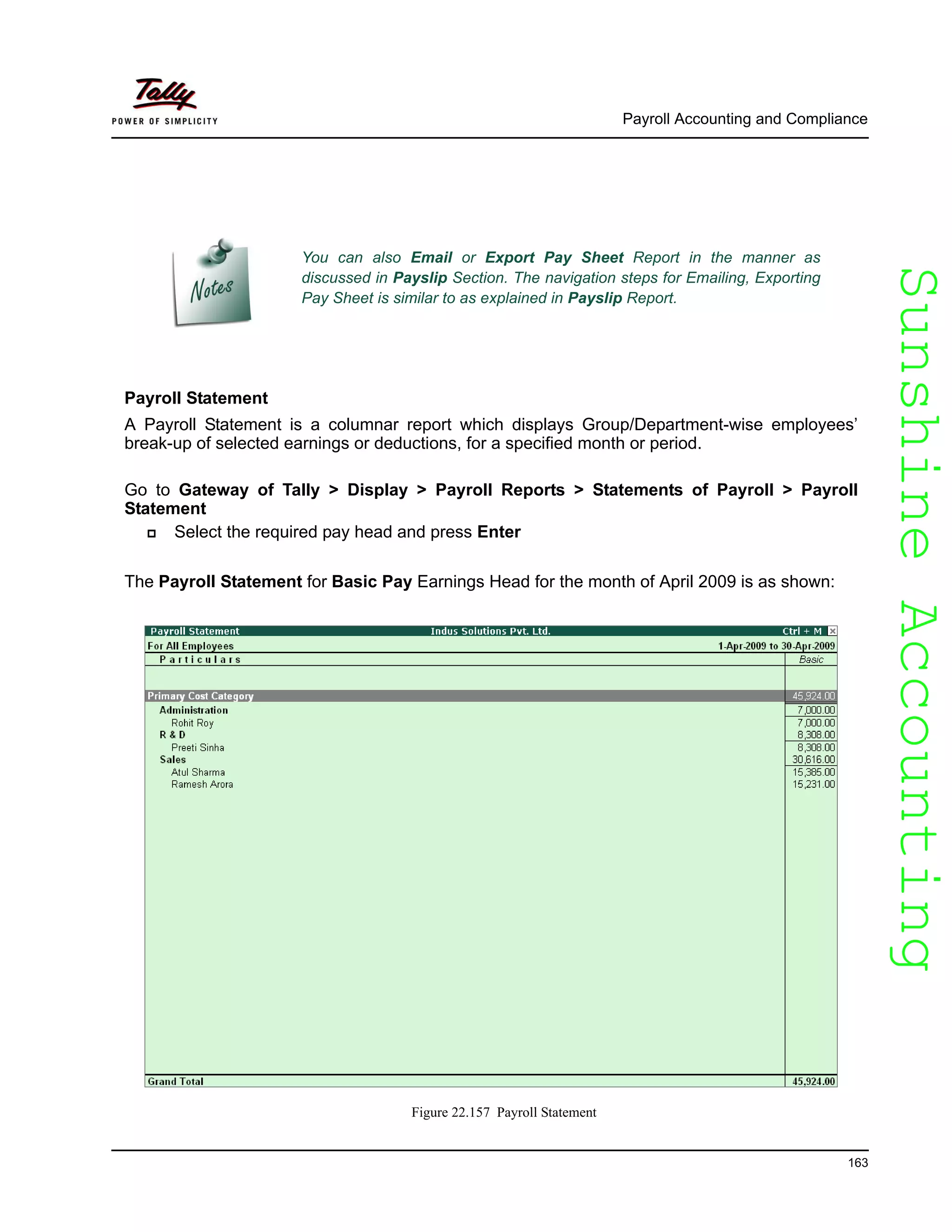 SunshineAccountingSunshineAccounting
Payroll Accounting and Compliance
163
Payroll Statement
A Payroll Statement is a columnar report which displays Group/Department-wise employees’
break-up of selected earnings or deductions, for a specified month or period.
Go to Gateway of Tally > Display > Payroll Reports > Statements of Payroll > Payroll
Statement
Select the required pay head and press Enter
The Payroll Statement for Basic Pay Earnings Head for the month of April 2009 is as shown:
Figure 22.157 Payroll Statement
You can also Email or Export Pay Sheet Report in the manner as
discussed in Payslip Section. The navigation steps for Emailing, Exporting
Pay Sheet is similar to as explained in Payslip Report.
 