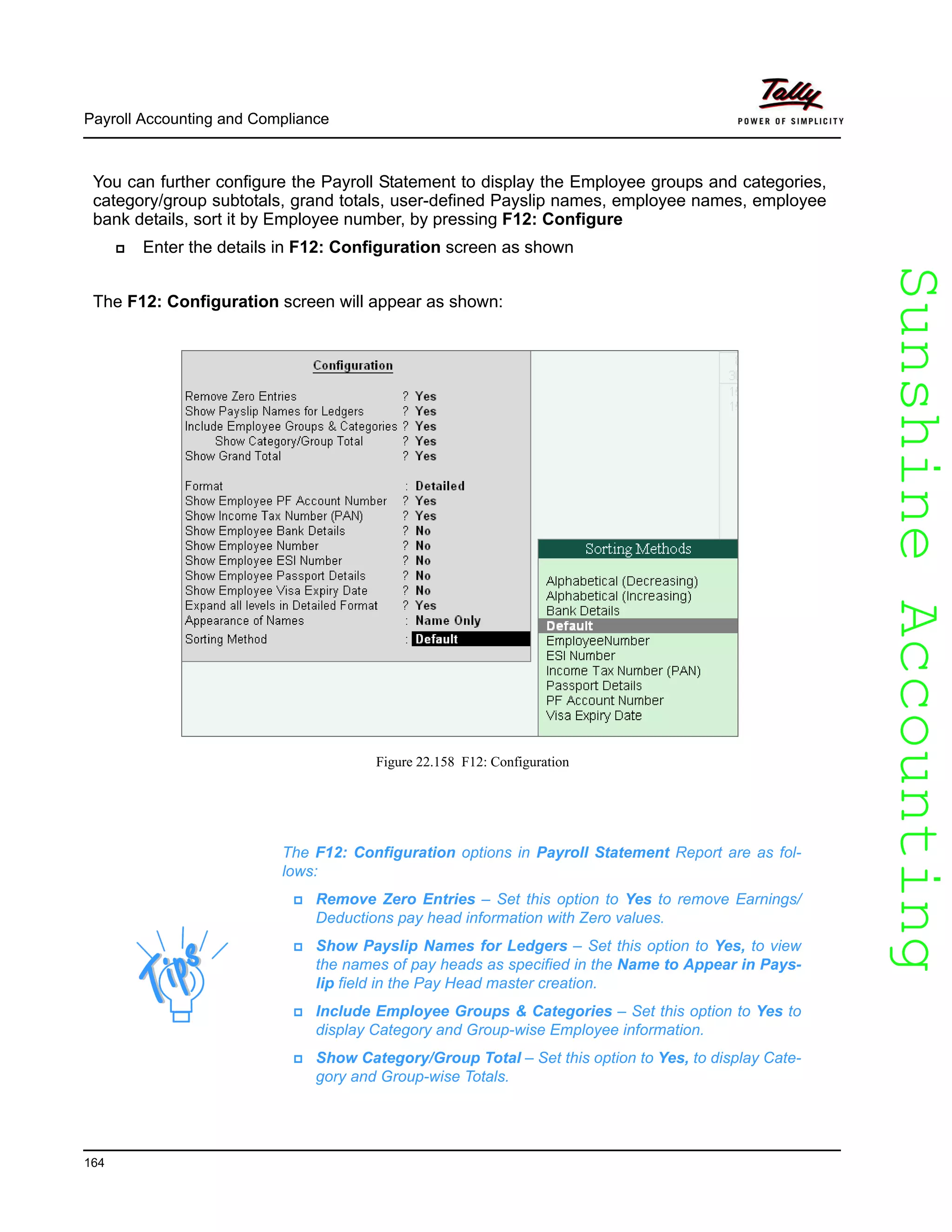 SunshineAccountingSunshineAccounting
Payroll Accounting and Compliance
164
You can further configure the Payroll Statement to display the Employee groups and categories,
category/group subtotals, grand totals, user-defined Payslip names, employee names, employee
bank details, sort it by Employee number, by pressing F12: Configure
Enter the details in F12: Configuration screen as shown
The F12: Configuration screen will appear as shown:
Figure 22.158 F12: Configuration
The F12: Configuration options in Payroll Statement Report are as fol-
lows:
Remove Zero Entries – Set this option to Yes to remove Earnings/
Deductions pay head information with Zero values.
Show Payslip Names for Ledgers – Set this option to Yes, to view
the names of pay heads as specified in the Name to Appear in Pays-
lip field in the Pay Head master creation.
Include Employee Groups & Categories – Set this option to Yes to
display Category and Group-wise Employee information.
Show Category/Group Total – Set this option to Yes, to display Cate-
gory and Group-wise Totals.
 
