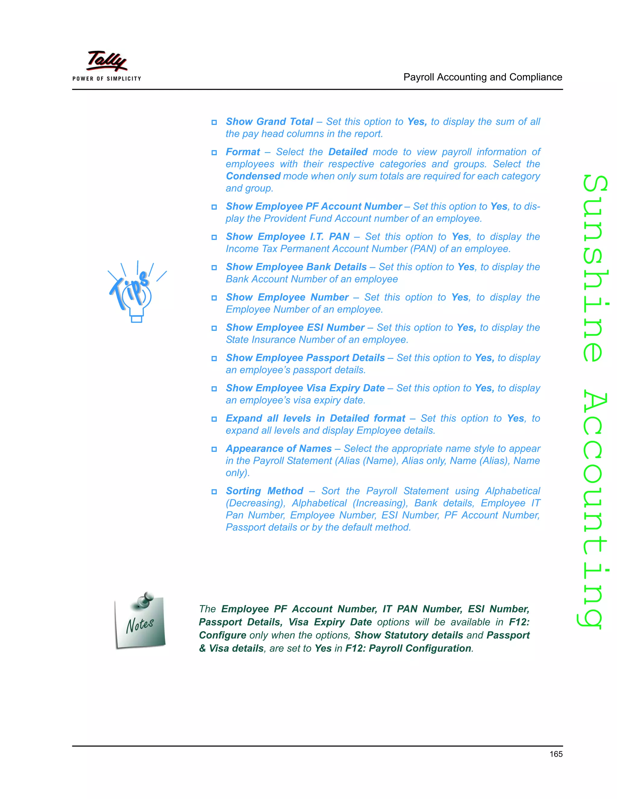 SunshineAccountingSunshineAccounting
Payroll Accounting and Compliance
165
Show Grand Total – Set this option to Yes, to display the sum of all
the pay head columns in the report.
Format – Select the Detailed mode to view payroll information of
employees with their respective categories and groups. Select the
Condensed mode when only sum totals are required for each category
and group.
Show Employee PF Account Number – Set this option to Yes, to dis-
play the Provident Fund Account number of an employee.
Show Employee I.T. PAN – Set this option to Yes, to display the
Income Tax Permanent Account Number (PAN) of an employee.
Show Employee Bank Details – Set this option to Yes, to display the
Bank Account Number of an employee
Show Employee Number – Set this option to Yes, to display the
Employee Number of an employee.
Show Employee ESI Number – Set this option to Yes, to display the
State Insurance Number of an employee.
Show Employee Passport Details – Set this option to Yes, to display
an employee’s passport details.
Show Employee Visa Expiry Date – Set this option to Yes, to display
an employee’s visa expiry date.
Expand all levels in Detailed format – Set this option to Yes, to
expand all levels and display Employee details.
Appearance of Names – Select the appropriate name style to appear
in the Payroll Statement (Alias (Name), Alias only, Name (Alias), Name
only).
Sorting Method – Sort the Payroll Statement using Alphabetical
(Decreasing), Alphabetical (Increasing), Bank details, Employee IT
Pan Number, Employee Number, ESI Number, PF Account Number,
Passport details or by the default method.
The Employee PF Account Number, IT PAN Number, ESI Number,
Passport Details, Visa Expiry Date options will be available in F12:
Configure only when the options, Show Statutory details and Passport
& Visa details, are set to Yes in F12: Payroll Configuration.
 
