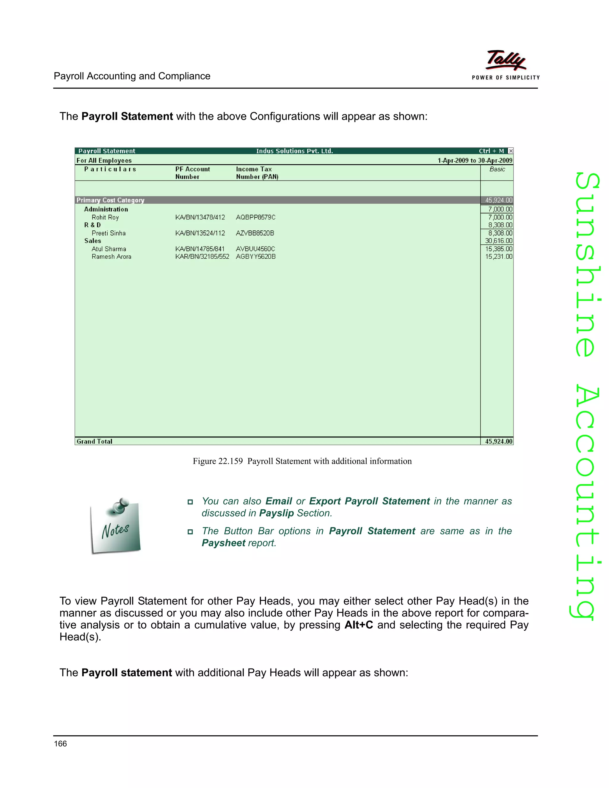SunshineAccountingSunshineAccounting
Payroll Accounting and Compliance
166
The Payroll Statement with the above Configurations will appear as shown:
Figure 22.159 Payroll Statement with additional information
To view Payroll Statement for other Pay Heads, you may either select other Pay Head(s) in the
manner as discussed or you may also include other Pay Heads in the above report for compara-
tive analysis or to obtain a cumulative value, by pressing Alt+C and selecting the required Pay
Head(s).
The Payroll statement with additional Pay Heads will appear as shown:
You can also Email or Export Payroll Statement in the manner as
discussed in Payslip Section.
The Button Bar options in Payroll Statement are same as in the
Paysheet report.
 