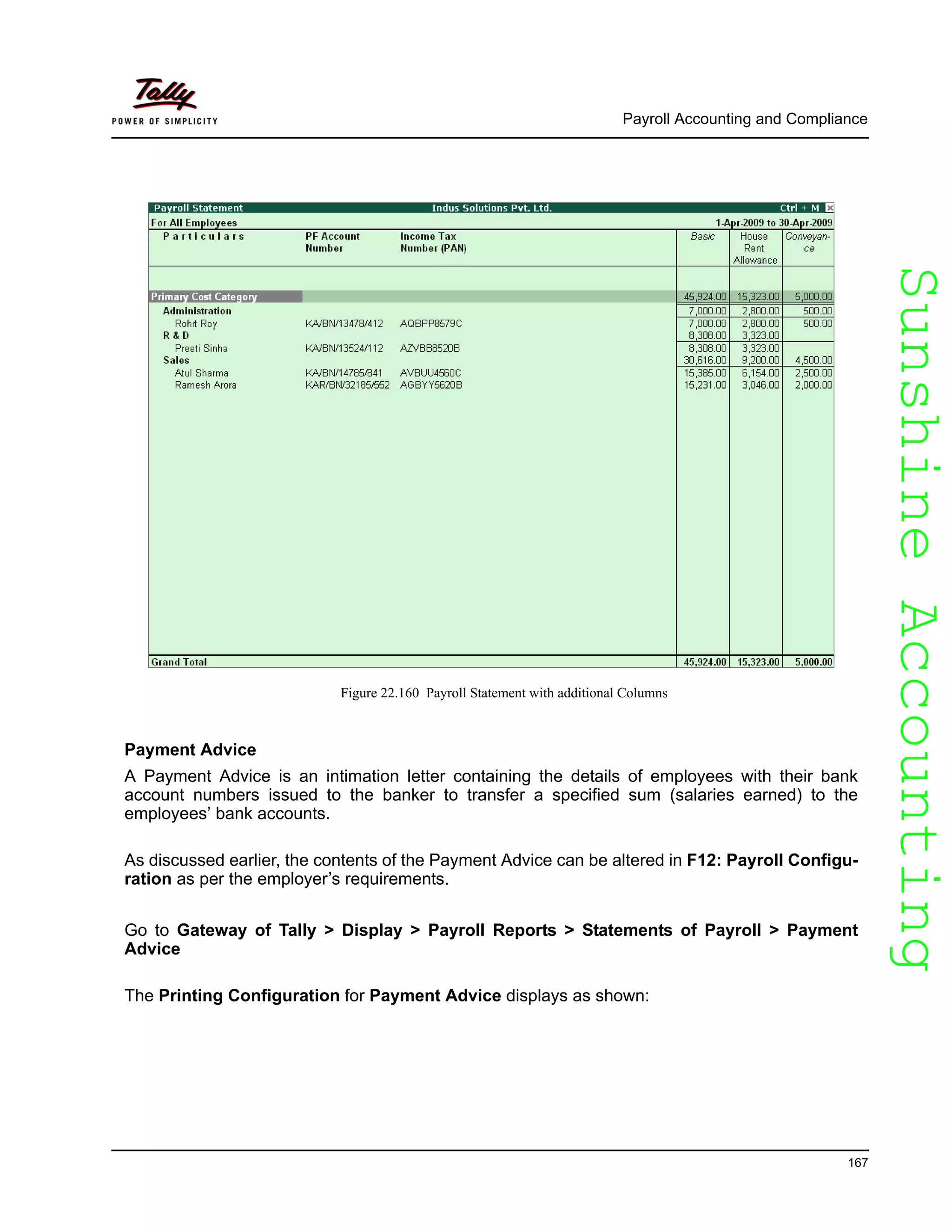 SunshineAccountingSunshineAccounting
Payroll Accounting and Compliance
167
Figure 22.160 Payroll Statement with additional Columns
Payment Advice
A Payment Advice is an intimation letter containing the details of employees with their bank
account numbers issued to the banker to transfer a specified sum (salaries earned) to the
employees’ bank accounts.
As discussed earlier, the contents of the Payment Advice can be altered in F12: Payroll Configu-
ration as per the employer’s requirements.
Go to Gateway of Tally > Display > Payroll Reports > Statements of Payroll > Payment
Advice
The Printing Configuration for Payment Advice displays as shown:
 