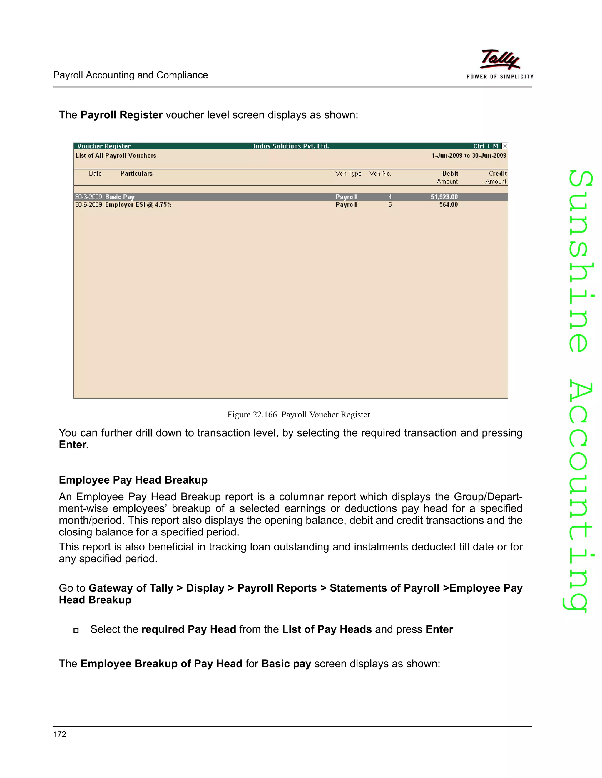 SunshineAccountingSunshineAccounting
Payroll Accounting and Compliance
172
The Payroll Register voucher level screen displays as shown:
Figure 22.166 Payroll Voucher Register
You can further drill down to transaction level, by selecting the required transaction and pressing
Enter.
Employee Pay Head Breakup
An Employee Pay Head Breakup report is a columnar report which displays the Group/Depart-
ment-wise employees’ breakup of a selected earnings or deductions pay head for a specified
month/period. This report also displays the opening balance, debit and credit transactions and the
closing balance for a specified period.
This report is also beneficial in tracking loan outstanding and instalments deducted till date or for
any specified period.
Go to Gateway of Tally > Display > Payroll Reports > Statements of Payroll >Employee Pay
Head Breakup
Select the required Pay Head from the List of Pay Heads and press Enter
The Employee Breakup of Pay Head for Basic pay screen displays as shown:
 