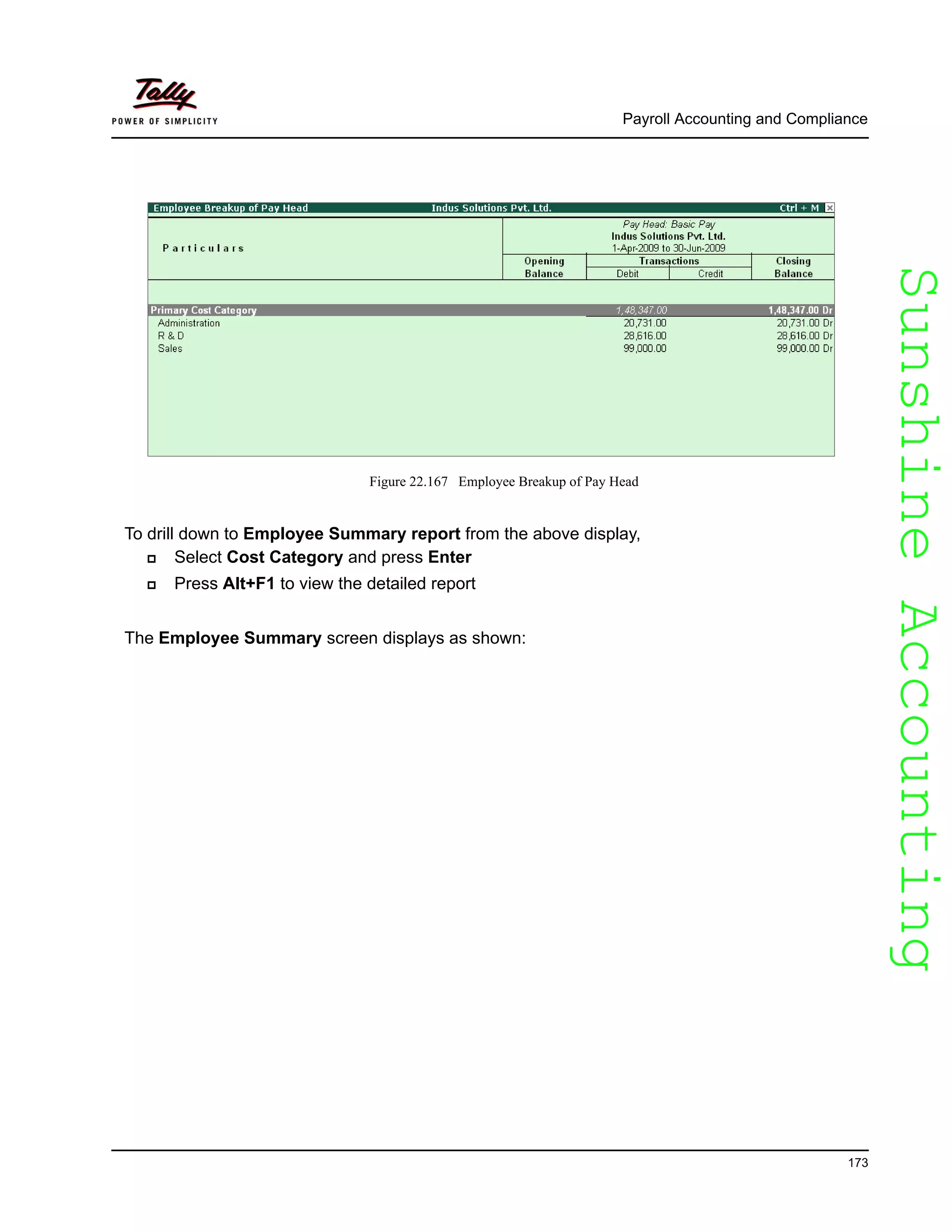 SunshineAccountingSunshineAccounting
Payroll Accounting and Compliance
173
Figure 22.167 Employee Breakup of Pay Head
To drill down to Employee Summary report from the above display,
Select Cost Category and press Enter
Press Alt+F1 to view the detailed report
The Employee Summary screen displays as shown:
 