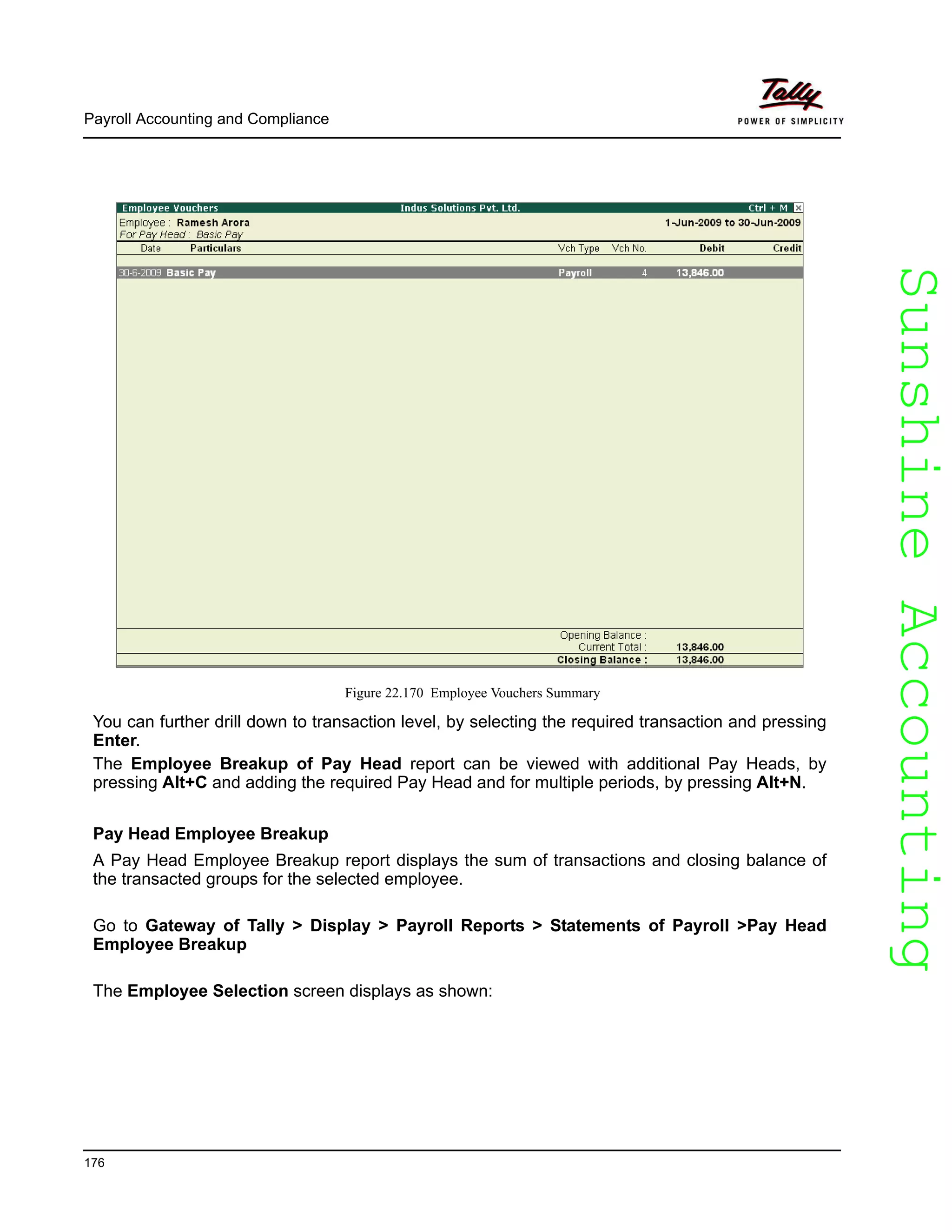SunshineAccountingSunshineAccounting
Payroll Accounting and Compliance
176
Figure 22.170 Employee Vouchers Summary
You can further drill down to transaction level, by selecting the required transaction and pressing
Enter.
The Employee Breakup of Pay Head report can be viewed with additional Pay Heads, by
pressing Alt+C and adding the required Pay Head and for multiple periods, by pressing Alt+N.
Pay Head Employee Breakup
A Pay Head Employee Breakup report displays the sum of transactions and closing balance of
the transacted groups for the selected employee.
Go to Gateway of Tally > Display > Payroll Reports > Statements of Payroll >Pay Head
Employee Breakup
The Employee Selection screen displays as shown:
 