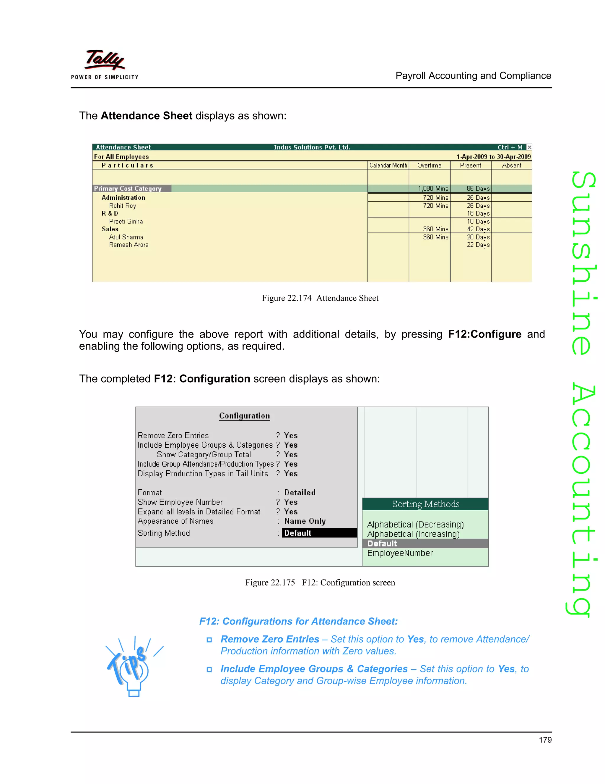 SunshineAccountingSunshineAccounting
Payroll Accounting and Compliance
179
The Attendance Sheet displays as shown:
Figure 22.174 Attendance Sheet
You may configure the above report with additional details, by pressing F12:Configure and
enabling the following options, as required.
The completed F12: Configuration screen displays as shown:
Figure 22.175 F12: Configuration screen
F12: Configurations for Attendance Sheet:
Remove Zero Entries – Set this option to Yes, to remove Attendance/
Production information with Zero values.
Include Employee Groups & Categories – Set this option to Yes, to
display Category and Group-wise Employee information.
 