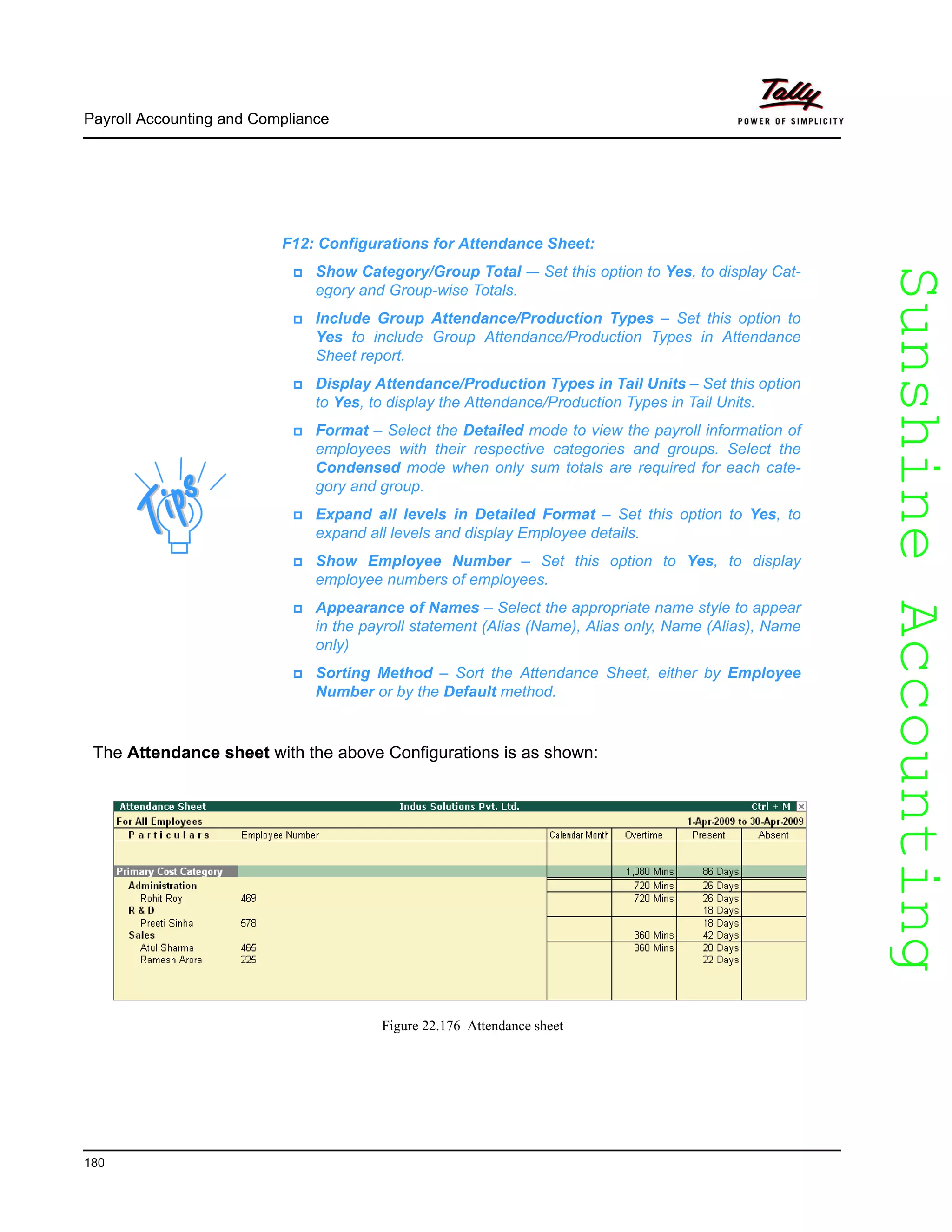 SunshineAccountingSunshineAccounting
Payroll Accounting and Compliance
180
The Attendance sheet with the above Configurations is as shown:
Figure 22.176 Attendance sheet
F12: Configurations for Attendance Sheet:
Show Category/Group Total -– Set this option to Yes, to display Cat-
egory and Group-wise Totals.
Include Group Attendance/Production Types – Set this option to
Yes to include Group Attendance/Production Types in Attendance
Sheet report.
Display Attendance/Production Types in Tail Units – Set this option
to Yes, to display the Attendance/Production Types in Tail Units.
Format – Select the Detailed mode to view the payroll information of
employees with their respective categories and groups. Select the
Condensed mode when only sum totals are required for each cate-
gory and group.
Expand all levels in Detailed Format – Set this option to Yes, to
expand all levels and display Employee details.
Show Employee Number – Set this option to Yes, to display
employee numbers of employees.
Appearance of Names – Select the appropriate name style to appear
in the payroll statement (Alias (Name), Alias only, Name (Alias), Name
only)
Sorting Method – Sort the Attendance Sheet, either by Employee
Number or by the Default method.
 