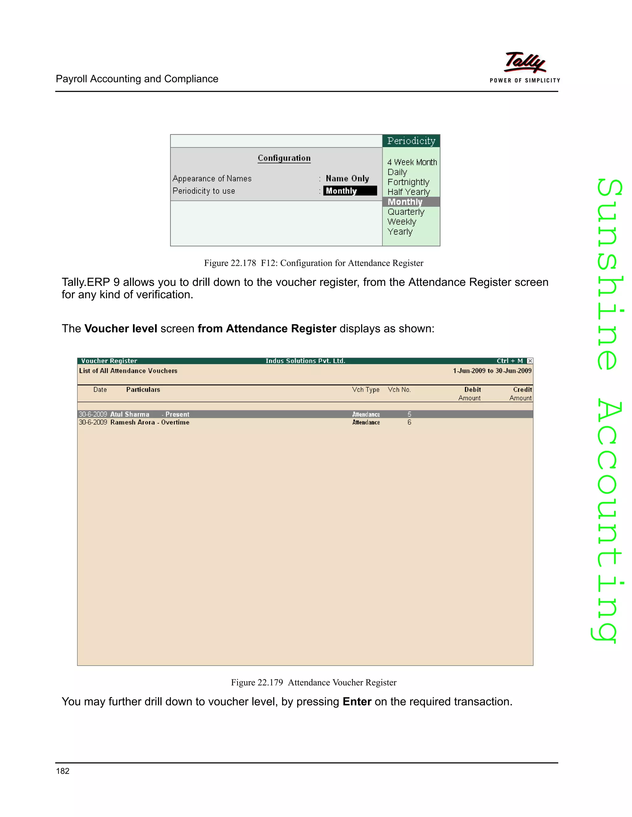 SunshineAccountingSunshineAccounting
Payroll Accounting and Compliance
182
Figure 22.178 F12: Configuration for Attendance Register
Tally.ERP 9 allows you to drill down to the voucher register, from the Attendance Register screen
for any kind of verification.
The Voucher level screen from Attendance Register displays as shown:
Figure 22.179 Attendance Voucher Register
You may further drill down to voucher level, by pressing Enter on the required transaction.
 