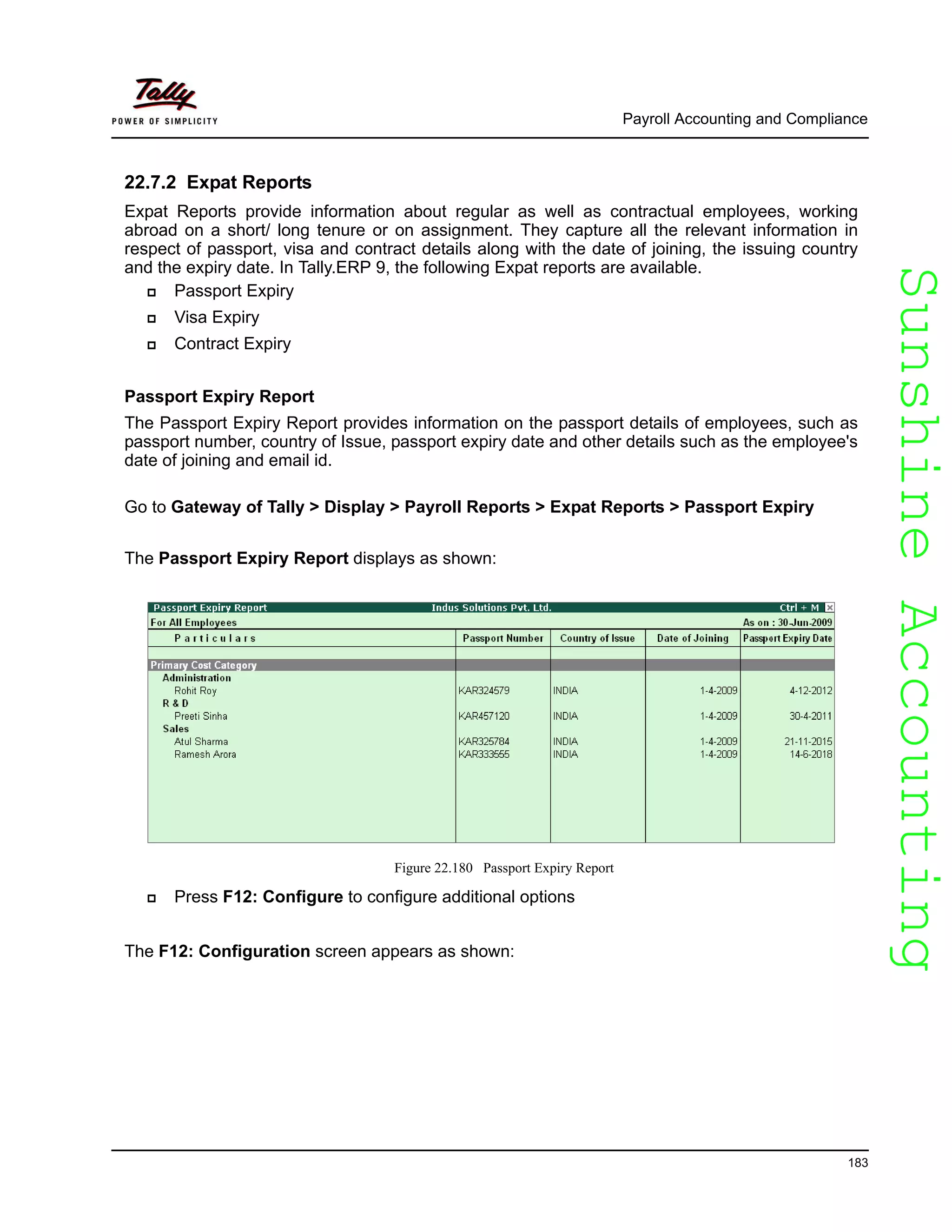 SunshineAccountingSunshineAccounting
Payroll Accounting and Compliance
183
22.7.2 Expat Reports
Expat Reports provide information about regular as well as contractual employees, working
abroad on a short/ long tenure or on assignment. They capture all the relevant information in
respect of passport, visa and contract details along with the date of joining, the issuing country
and the expiry date. In Tally.ERP 9, the following Expat reports are available.
Passport Expiry
Visa Expiry
Contract Expiry
Passport Expiry Report
The Passport Expiry Report provides information on the passport details of employees, such as
passport number, country of Issue, passport expiry date and other details such as the employee's
date of joining and email id.
Go to Gateway of Tally > Display > Payroll Reports > Expat Reports > Passport Expiry
The Passport Expiry Report displays as shown:
Figure 22.180 Passport Expiry Report
Press F12: Configure to configure additional options
The F12: Configuration screen appears as shown:
 
